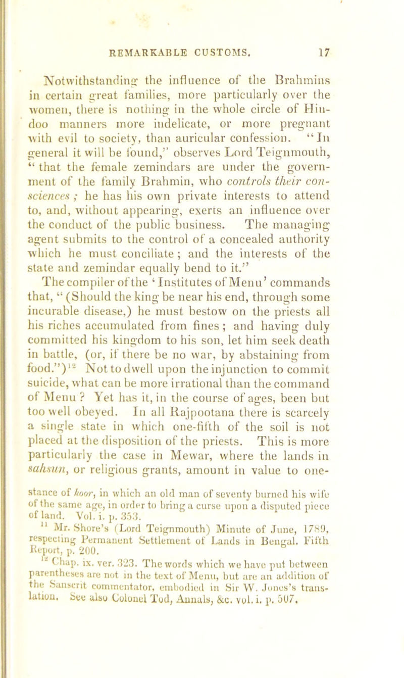 Notwithstanclinp: the influence of tlie Brahmins in certain great families, more particularly over the women, there is nothing in the whole circle of Hin- doo manners more indelicate, or more pregnant with evil to society, than auricular confession. “In general it will be found,’’ observes Lord Teignmouth, “ that the female zemindars are under the govern- ment of the family Brahmin, who controls their con- sciences ; he has his own private interests to attend to, and, without appearing, exerts an influence over the conduct of the public business. The managing agent submits to the control of a concealed authority which he must conciliate; and the interests of the state and zemindar equally bend to it.” The compiler of the ‘ Institutes of Menu’ commands that, “ (Should the king be near his end, through some incurable disease,) he must bestow on the priests all his riches accumulated from fines; and having duly committed his kingdom to his son, let him seek death in battle, (or, if there be no war, by abstaining from food.”)'’^ Nottodwell upon the injunction to commit suicide, what can be more irrational than the command of Menu ? Yet has it, in the course of ages, been but too well obeyed. In all Rajpootana there is scarcely a single state in vvliich one-fifth of the soil is not placed at the dis])osilion of the priests. This is more particularly the case in Mewar, where the lands in sahsnn, or religious grants, amount in value to one- stance of tiorjr, in which an old m<in of seventy burned his wife of the same age, in order to bring a curse upon a disputed piece of land. Vol. i. p. .'t.o.'t.  Mr. Shore’s tLord Teignmouth) Minute of June, 17S9, respeciing Permanent Settlement of Lands in Bengal. Fifth Report, p. 200. t'hap. i,\. ver. .12.3. The words which wo have put between parentheses are not in the text of Menu, but are an addition of the Sanscrit commentator, embodied in Sir W. Jones’s trans- latiou. See also Colonel Tod, Annals, &c. vol. i. p. J07,