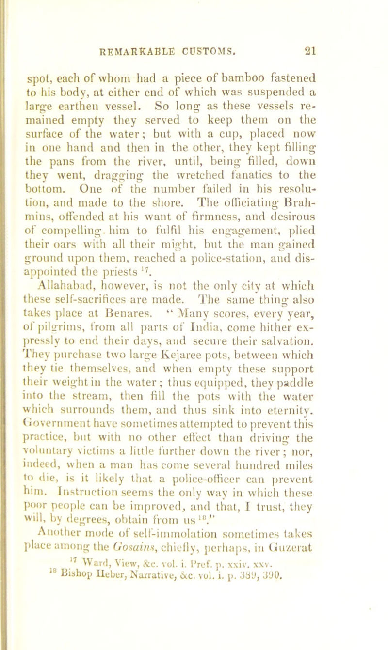 spot, each of whom had a piece of bamboo fastened to his body, at either end of which was suspended a laro^e earthen vessel. So long as these vessels re- mained empty they served to keep them on the surface of the water; but with a cup, placed now in one hand and then in the other, they kept filling the pans from the river, until, being filled, down they went, dragging the wretched fanatics to the bottom. One of the number failed in his resolu- tion, and made to the shore. The officiating Brah- mins, offended at liis want of firmness, and desirous of compelling, him to fulfil his engagement, plied their oars with all their might, but the man gained ground upon them, reached a police-station, ami dis- appointed the priests Allahabad, however, is not the only city at which these self-sacrifices are made. The same thing also takes ))lace at Benares. “ Many scores, every year, ofpil2rims, from all parts of India, come hither e.\- pressly to end their days, and secure their salvation. They purchase two large Kcjaree pots, between which they tie themselves, and when empty these support their weight in the water; thus equipped, they paddle into the stream, then fill the pots with the water which surrounds them, and thus sink into eternity, (iovermnent have sometimes attem|)ted to |)revent this practice, but with no other effect than driving the voluntary victims a little further down the river; nor, indeed, when a man has come several hundred miles to (lie, is it likely that a police-officer can prevent him. Instruction seems the only way in which these poor people can be improved, and that, I trust, they will, by (legrees, obtain from us'.’' Another mode ot self-immolation sometimes takes jilace among the (iosains, chiefly, perhajis, in (luzcrat Ward, View, &c. vol. i. I’ref. p. xxiv. xxv. Bishop ilober, Narrative, Cre \ol. i. p. 38'J, ti'JO.