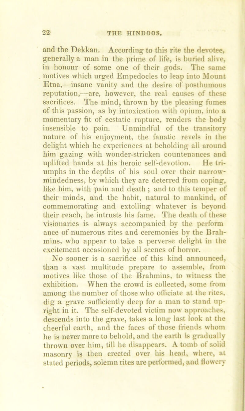 and the Dekkan. According to this rite the devotee, generally a man in the prime of life, is buriefl alive, in honour of some one of their gods. The same motives which urged Empedocles to leap into Mount Etna,—insane vanity and the desire of posthumous reputation,—are, however, the real causes of these sacrifices. The mind, thrown by the pleasing fumes of this passion, as by intoxication wdth opium, into a momentary fit of ecstatic rapture, renders the body insensible to pain. Unmindful of the transitory nature of his enjoyment, the fanatic revels in the delight which he experiences at beholding all around him gazing with wonder-stricken countenances and uplifted hands at his heroic self-devotion. He tri- umphs in the depths of his soul over their narrow- mindedness, by which they are deterred from coping, like him, with pain and death ; and to this temper of their minds, and the habit, natural to mankind, of commemorating and extolling whatever is beyond their reach, he intrusts his fame. The death of these visionaries is always accompanied by the perform ance of numerous rites and ceremonies by the Brah- mins, who appear to take a perverse delight in the excitement occasioned by all scenes of horror. No sooner is a sacrifice of this kind announced, than a vast multitude prepare to assemble, from motives like those of the Brahmins, to witness the exhibition. When the crowd is collected, some from among the number of those who ofliciate at the rites, dig a grave sufficiently deep for a man to stand up- right in it. The self-devcted victim now approaches, descends into the grave, takes a long last look at the cheerful earth, and the faces of those friends whom he is never more to behold, and the earth is gradually thrown over him, till he disappears. A tomb of solid masonry is then erected over his head, where, at stated periods, solemn rites are performed, and flowery