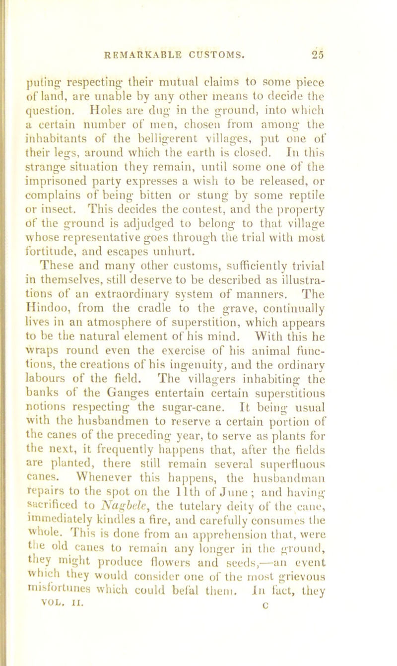 jnitinc: respecting their mutual claims to some piece of laiifl, are unable by any other means to decide the question. Holes are dug- in the ground, into which a certain number of men, chosen from among the inhabitants of the belligerent -villages, put one of their legs, around which the earth is closed. In this strange situation they remain, until some one of the imprisoned party expresses a wish to be released, or complains of being bitten or stung by some reptile or insect. This decides the contest, and the property of the ground is adjudged to belong to that village whose representative goes through the trial with most fortitude, and escapes unhurt. These and many other customs, sufficiently trivial in themselves, still deserve to be described as illustra- tions of an extraordinary system of manners. The Hindoo, from the cradle to the grave, continually lives in an atmosphere of superstition, -which appears to be the natural element of his mind. With this he wraps round even the exercise of his animal func- tions, the creations of his ingenuity, and the ordinary labours of the field. The villagers inhabiting the banks of the Ganges entertain eertain superstitious notions respecting the sugar-cane. It being usual ■with the husbandmen to reserve a certain portion of the canes of the preceding year, to serve as plants for the next, it frequently happens that, after the fields are planted, there still remain several stiperHuous canes. Whenever this happens, the husbandman repairs to the spot on the 11th of June; and having sacrificed to Na^bde, the tutelary deity of the cane, immediately kindles a fire, and carefully consinnes tlie whole. This is done from an apprehension that, were the old canes to remain any longer in the ground, they might produce flowers and seeds,—an event which they would consider one of the most grievous misfortunes which could befal them. In fact, they VOL. ri. f.