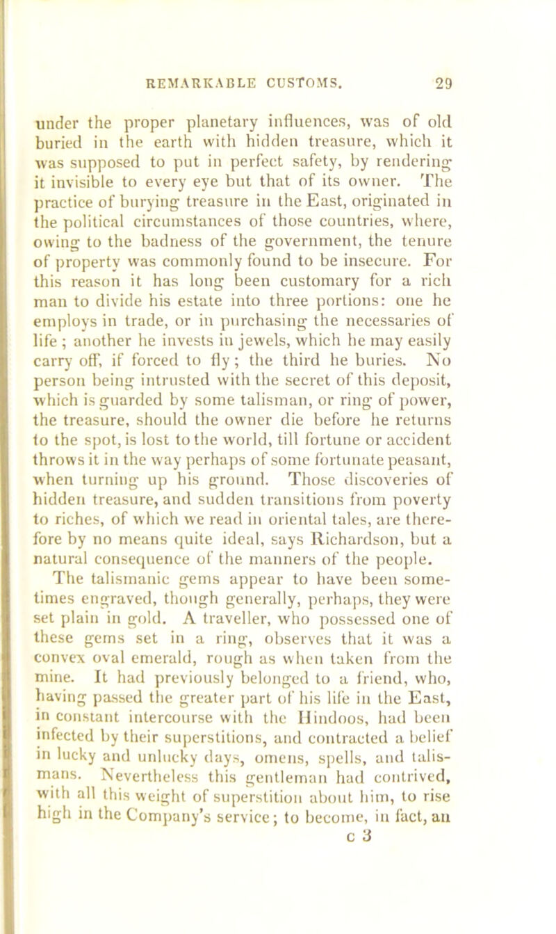 under the proper planetary influences, was of old buried in the earth with hidden treasure, which it was supposed to put in perfect safety, by rendering it invisible to every eye but that of its owner. The practice of burying treasure iu the East, originated in the political circumstances of those countries, where, owing to the badness of the government, the tenure of property was commonly found to be insecure. For this reason it has long been customary for a rich man to divide his estate into three portions: one he employs in trade, or in p\irchasing the necessaries of life ; another he invests iu jewels, which he may easily carry off, if forced to fly; the third he buries. No person being intrusted with the secret of this dej)osit, which is guarded by some talisman, or ring of power, the treasure, should the owner die before he returns to the spot, is lost to the world, till fortune or accident throws it in the way perhaps of some fortunate peasant, when turning up his ground. Those discoveries of hidden treasure, and sudden transitions from poverty to riches, of which we read iu oriental tales, are there- fore by no means quite ideal, says Richardson, but a natural consequence of the manners of the people. The talismaiiic gems appear to have been some- times engraved, though generally, perhaps, they were set plain iu gold. A traveller, who possessed one of these gems set in a ring, observes that it was a convex oval emerald, rough as when taken from the mine. It had previously belonged to a friend, who, having passed tlie greater part of his life in the East, in constant intercourse with the Hindoos, had been infected by their superstitions, and contracted a belief in lucky and unlucky days, omens, spells, and talis- mans. Nevertheless this gentleman had contrived, with all this weight of superstition about him, to rise high in the Company’s service; to become, in fact, an c 3