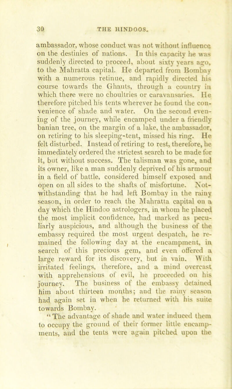 ambassador, whose conduct was not without influence on the destinies of nations. In this capacity he was suddenly directed to proceed, about sixty years a^o, to the Mahratta capital. He departed from Bomtey with a numerous retinue, and rapidly directed his course towards the Ghauts, throug:h a country in which there were no choultries or caravansaries. He therefore pitched his tents wherever he found the con- venience of shade and water. On the second even- ing of the journey, while encamped under a friendly banian tree, on the margin of a lake, the ambassador, on retiring to his sleeping-tent, missed his ring. He felt disturbed. Instead of retiring to rest, therefore, he immediately ordered the strictest search to be made for it, but without success. The talisman was gone, and its owner, like a man suddenly deprived of his armour in a field of battle, considered himself exposed and open on all sides to the shafts of misfortune. Not- withstanding that he had left Bombay in the rainy season, in order to reach the Mahratta capital on a day which the Hindoo astrologers, in whom he placed the most implicit confidence, had marked as pecu- liarly auspicious, and although the business of the embassy required the most urgent despatch, he re- mained the following day at the encampment, in search of this precious gem, and even oft’ered a large reward for its discovery, but in vain. With irritated feelings, therefore, and a mind overcast with apprehensions of evil, he proceeded on his journey. The business of the embassy detained him about thirteen months; and the rainy season had again set in when he returned with his suite towards Bombay. “ The advantage of shade and water induced them to occupy the ground of their former little encamp- ments, and the tents were again pitched u{x>n the