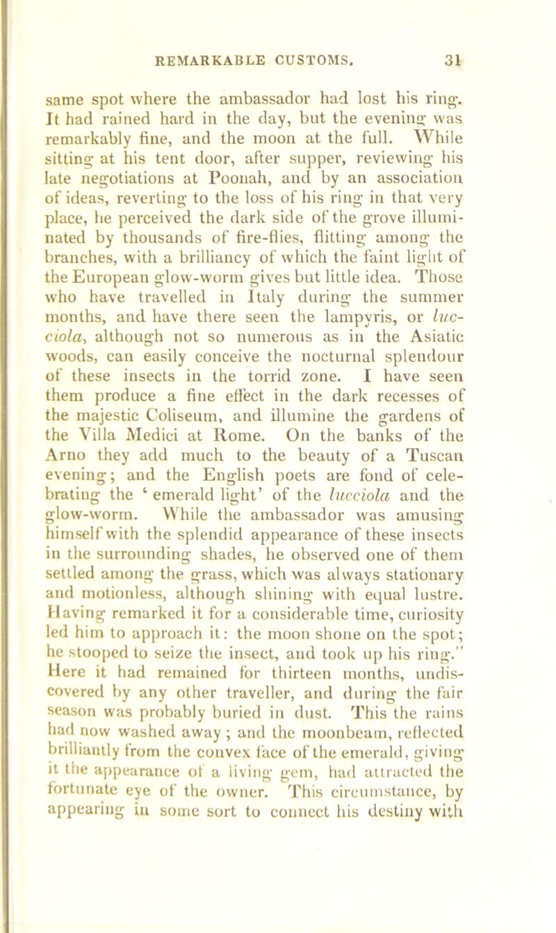 same spot where the ambassador had lost his rinn^. It had rained hard in the day, but the eveninn: was remarkably fine, and the moon at the full. While sittina; at his tent door, after supper, reviewing his late negotiations at Poonah, and by an association of ideas, reverting to tbe loss of his ring in that very place, he perceived the dark side of the grove illumi- nated by thousands of fire-flies, flitting among the branches, with a brilliancy of which the faint light of the European glow-worm gives but little idea. Those who have travelled in Italy during the summer months, and have there seen the lampyris, or luc- ciola, although not so numerous as in the Asiatic woods, can easily conceive the nocturnal splendour of these insects in the torrid zone. I have seen them produce a fine effect in the dark recesses of the majestic Coliseum, and illumine the gardens of the Villa Medici at Rome. On the banks of the Arno they add much to the beauty of a Tuscan evening; and the English poets are fond of cele- brating the ‘ emerald light’ of the lucciola and the glow-worm. While the ambassador was amusing himself with the splendid appearance of these insects in the surrounding shades, he observed one of them settled among the grass, which was always stationary and motionless, although shining with equal lustre. Having remarked it for a considerable time, curiosity led him to approach it: the moon shone on the spot; he stooped to seize the insect, and took up his ring.” Here it had remained for thirteen months, undis- covered by any other traveller, and during the fair season was probably buried in dust. This the rains had now washed away; and the moonbeam, l eflected brilliantly from the convex face of the emerald, giving it the appearance of a living gem, had attracted the fortunate eye of the owner. This circumstance, by appearing in some sort to connect his destiny with