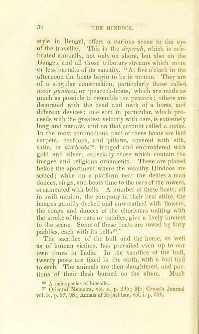 style in Bengal, offers a curious scene to the eye of the traveller. This is the deperah, which is cele- brated annually, not only on shore, but also on the Ganges, and all those tributary streams which more or less partake of its sanctity. “At five o’clock in the afternoon the boats begin to be in motion. They are of a singular construction, particularly those c-alled moor pwikees, or ‘peacock-boats,’ which are made as much as possible to resemble the peacock; others are decorated with the head and neck of a horse, and different devices; one sort in particular, which pro- ceeds with the greatest velocity with oars, is extremely long and narrow, and on that account called a snake. In the most commodious part of these boats are laid carpets, cushions, and pillows, covered with silk, satin, or khnbcobs^^, fringed and embroidered with gold and silver; especially those which contain the images and religious ornaments. These are placed before the apartment where the wealthy Hindoos are seated; while on a platform near the deities a man dances, sings, and beats time to the oars of the rowers, ornamented with bells. A number of these boats, all in swift motion, the company in their best attire, the images gaudily decked and enwreathed with flowers, the songs and dances of the choristers uniting with the stroke of the oars or paddles, give a lively interest to the scene. Some of these boats are rowed by forty paddles, each with its bells The sacrifice of the bull and the horse, as well as of human victims, has prevailed even up to our own times in India. In the sacrifice of the bull, twenty posts are fixed in the earth, with a bull tied to each. The animals are then slaughtered, and por- tions of their flesh burned on the altars. Much A rich species of brocade. Oriental Memoirs, vol. ii. p. 295; Mr. Cruso's Journal vol, iv, p. 97, 98; Annals of llajasfhan, vol. i. p. 586.