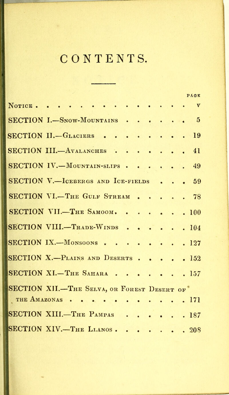 CONTENTS PAGE Notice SECTION I.—Snow-Mountains 5 SECTION II.—Glaciers 19 SECTION III.—Avalanches 41 SECTION IV.—Mountain-slips 49 SECTION V.—Icebergs and Ice-fields ... 59 SECTION VI.—The Gulf Stream 78 SECTION VII.—The Samoom, 100 SECTION VIII.—Trade-Winds 104 SECTION IX.—Monsoons 127 SECTION X.—Plains and Deserts . • , , .152 SECTION XI.—The Sahara 157 SECTION XII.—The Selva, or Forest Desert of* THE Amazonas 171 SECTION XIII.—The Pampas 187 SECTION XIV.—The Llanos 208