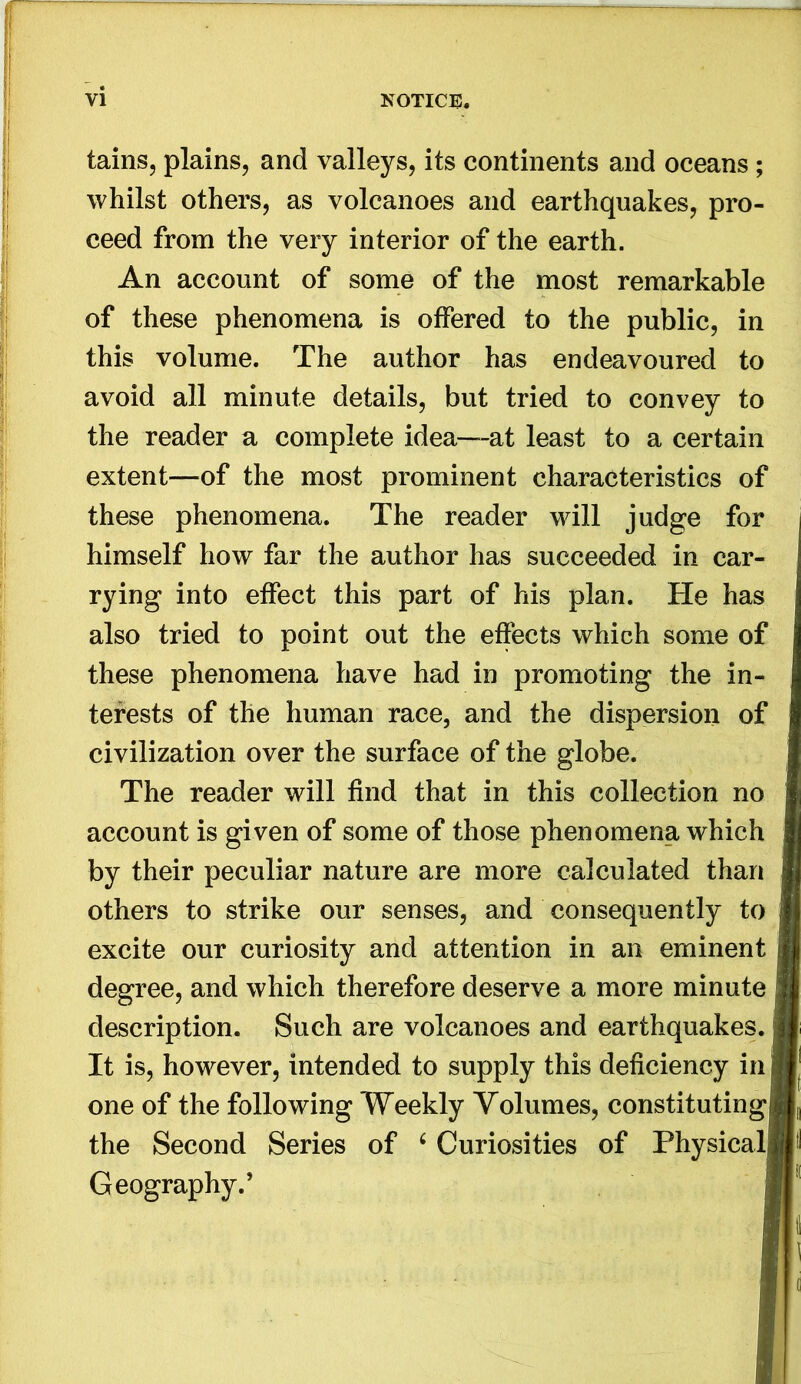 tains, plains, and valleys, its continents and oceans; whilst others, as volcanoes and earthquakes, pro- ceed from the very interior of the earth. An account of some of the most remarkable of these phenomena is offered to the public, in this volume. The author has endeavoured to avoid all minute details, but tried to convey to the reader a complete idea—at least to a certain extent—of the most prominent characteristics of these phenomena. The reader will judge for himself how far the author has succeeded in car- rying into effect this part of his plan. He has also tried to point out the effects which some of these phenomena have had in promoting the in- terests of the human race, and the dispersion of civilization over the surface of the globe. The reader will find that in this collection no account is given of some of those phenomena which by their peculiar nature are more calculated than others to strike our senses, and consequently to excite our curiosity and attention in an eminent degree, and which therefore deserve a more minute description. Such are volcanoes and earthquakes. It is, however, intended to supply this deficiency in one of the following Weekly Volumes, constituting the Second Series of ^ Curiosities of Physical! Geography.’ I