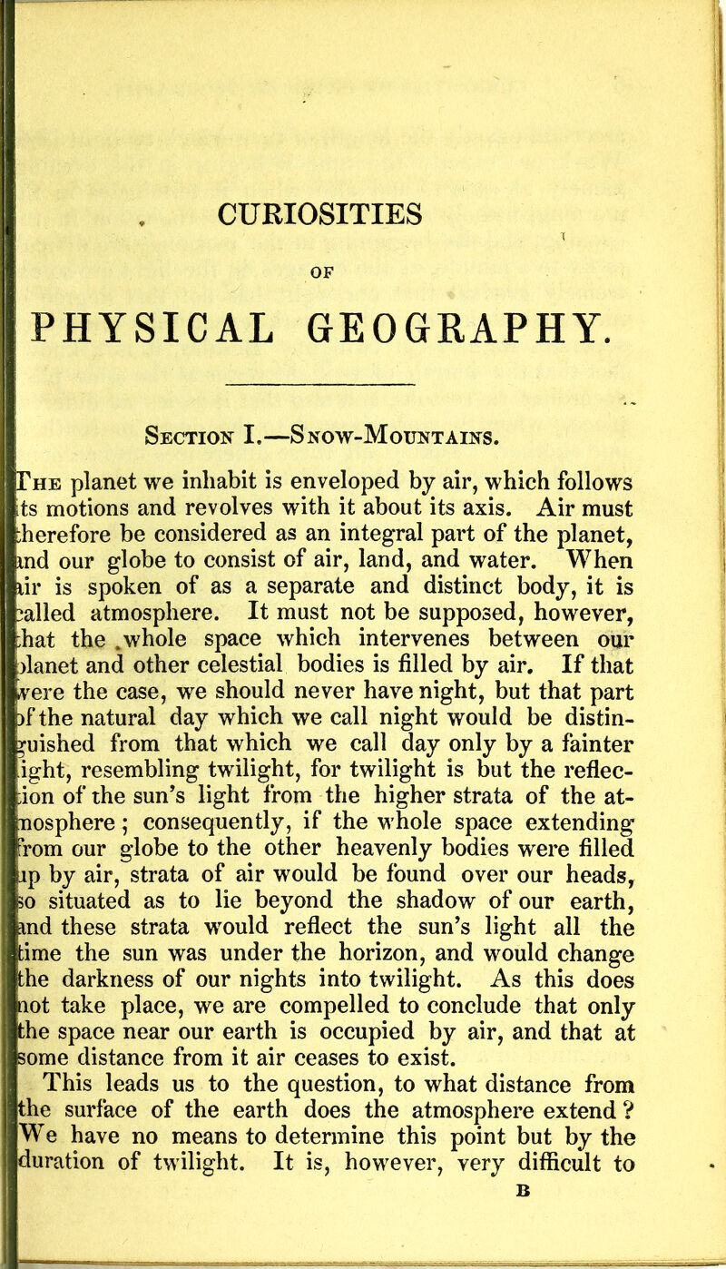 OF PHYSICAL GEOGRAPHY. Section I.—Snow-Mountains. The planet we inhabit is enveloped by air, which follows its motions and revolves with it about its axis. Air must herefore be considered as an integral part of the planet, md our globe to consist of air, land, and water. When lir is spoken of as a separate and distinct body, it is called atmosphere. It must not be supposed, however, :hat the ,whole space which intervenes between our planet and other celestial bodies is filled by air. If that vere the case, we should never have night, but that part )f the natural day which we call night would be distin- guished from that which we call day only by a fainter ight, resembling twilight, for twilight is but the reflec- ;ion of the sun’s light from the higher strata of the at- nosphere; consequently, if the whole space extending from our globe to the other heavenly bodies were filled ip by air, strata of air would be found over our heads, 30 situated as to lie beyond the shadow of our earth, md these strata would reflect the sun’s light all the time the sun was under the horizon, and would change the darkness of our nights into twilight. As this does aot take place, we are compelled to conclude that only the space near our earth is occupied by air, and that at some distance from it air ceases to exist. This leads us to the question, to what distance from the surface of the earth does the atmosphere extend ? We have no means to determine this point but by the duration of twilight. It is, however, very difficult to B