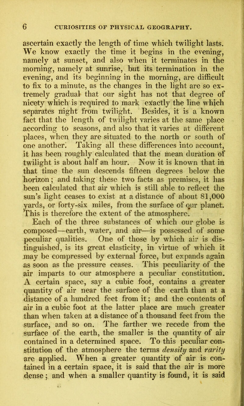 ascertain exactly the length of time which twilight lasts. We know exactly the time it begins in the evening, namely at sunset, and also when it terminates in the morning, namely at sunrise, but its termination in the evening, and its beginning in the morning, are difficult to fix to a minute, as the changes in the light are so ex- tremely gradual that our sight has not that degree of nicety which is required to mark exactly the line which separates night from twilight. Besides, it is a known fact that the length of twilight varies at the same place according to seasons, and also that it varies at different places, when they are situated to the north or south of one another. Taking all these differences into account, it has been roughly calculated that the mean duration of twilight is about half an hour. Now it is known that in that time the sun descends fifteen degrees below the horizon; and taking these two facts as premises, it has been calculated that air which is still able to reflect the sun’s light ceases to exist at a distance of about 81,000 yards, or forty-six miles, from the surface of qur planet. This is therefore the extent of the atmosphere. Each of the three substances of w hich our globe is composed—earth, water, and air—is possessed of some peculiar qualities. One of those by which air is dis- tinguished, is its great elasticity, in virtue of which it may be compressed by external force, but expands again as soon as the pressure ceases. This peculiarity of the air imparts to our atmosphere a peculiar constitution. A certain space, say a cubic foot, contains a greater quantity of air near the surface of the earth than at a distance of a hundred feet from it; and the contents of air in a cubic foot at the latter place are much greater than when taken at a distance of a thousand feet from the surface, and so on. The farther we recede from the surface of the earth, the smaller is the quantity of air contained in a determined space. To this peculiar con- stitution of the atmosphere the terms density and rarity are applied. When a greater quantity of air is con- tained in a certain space, it is said that the air is more dense; and wffien a smaller quantity is found, it is said