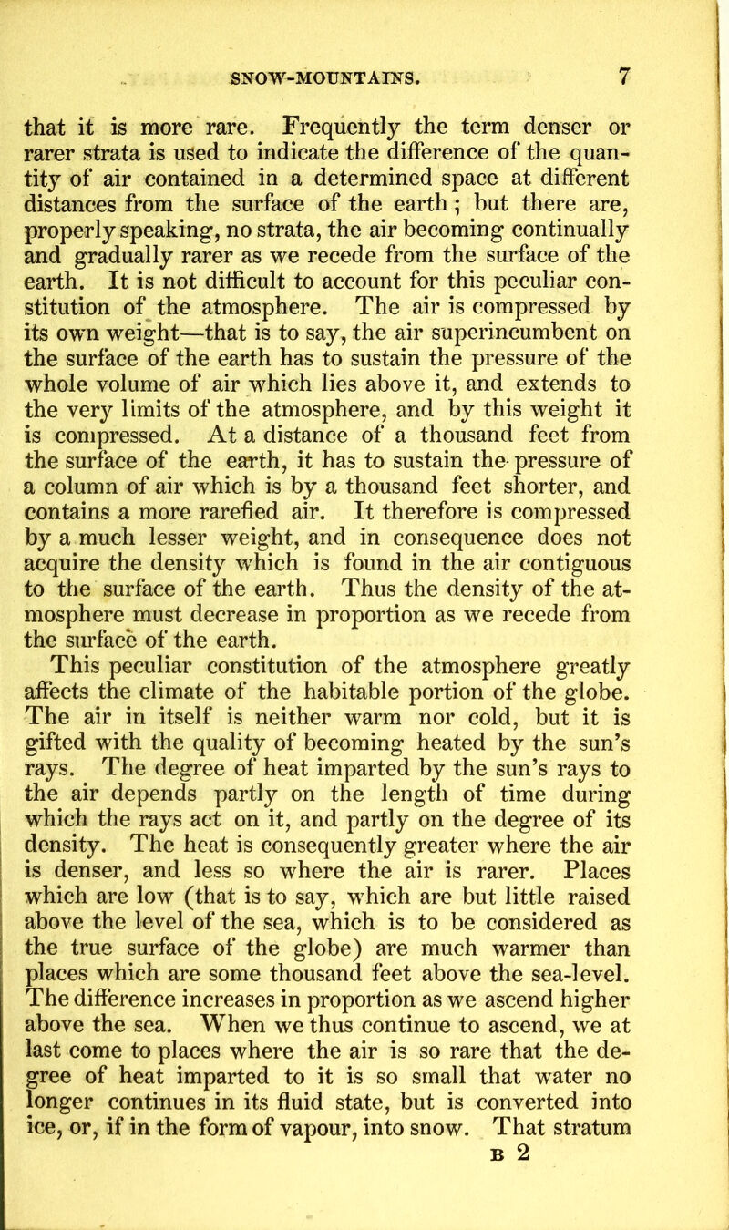 that it is more rare. Frequently the term denser or rarer strata is used to indicate the difference of the quan- tity of air contained in a determined space at different distances from the surface of the earth; but there are, properly speaking, no strata, the air becoming continually and gradually rarer as we recede from the surface of the earth. It is not difficult to account for this peculiar con- stitution of the atmosphere. The air is compressed by its own weight—that is to say, the air superincumbent on the surface of the earth has to sustain the pressure of the whole volume of air which lies above it, and extends to the very limits of the atmosphere, and by this weight it is compressed. At a distance of a thousand feet from the surface of the earth, it has to sustain the pressure of a column of air which is by a thousand feet shorter, and contains a more rarefied air. It therefore is compressed by a much lesser weight, and in consequence does not acquire the density which is found in the air contiguous to the surface of the earth. Thus the density of the at- mosphere must decrease in proportion as we recede from the surface of the earth. This peculiar constitution of the atmosphere greatly affects the climate of the habitable portion of the globe. The air in itself is neither warm nor cold, but it is gifted with the quality of becoming heated by the sun’s rays. The degree of heat imparted by the sun’s rays to the air depends partly on the length of time during which the rays act on it, and partly on the degree of its density. The heat is consequently greater where the air is denser, and less so where the air is rarer. Places which are low (that is to say, which are but little raised above the level of the sea, which is to be considered as the true surface of the globe) are much warmer than places which are some thousand feet above the sea-level. The difference increases in proportion as we ascend higher above the sea. When we thus continue to ascend, we at last come to places where the air is so rare that the de- gree of heat imparted to it is so small that water no longer continues in its fluid state, but is converted into ice, or, if in the form of vapour, into snow. That stratum