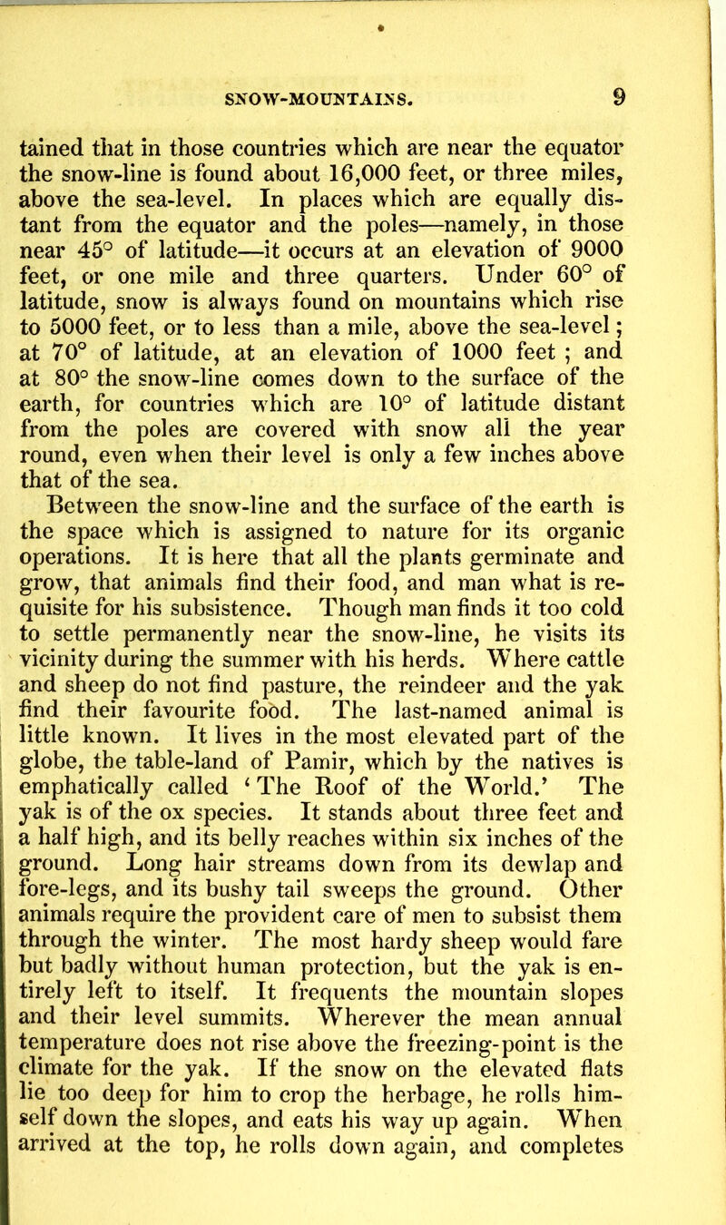 tained that in those countries which are near the equator the snow-line is found about 16,000 feet, or three miles, above the sea-level. In places which are equally dis- tant from the equator and the poles—namely, in those near 45^^ of latitude—it occurs at an elevation of 9000 feet, or one mile and three quarters. Under 60° of latitude, snow is always found on mountains which rise to 5000 feet, or to less than a mile, above the sea-level; at 70° of latitude, at an elevation of 1000 feet ; and at 80° the snow-line comes down to the surface of the earth, for countries which are 10° of latitude distant from the poles are covered with snow all the year round, even when their level is only a few inches above that of the sea. Between the snow-line and the surface of the earth is the space which is assigned to nature for its organic operations. It is here that all the plants germinate and grow, that animals find their food, and man what is re- quisite for his subsistence. Though man finds it too cold to settle permanently near the snow-line, he visits its vicinity during the summer with his herds. Where cattle and sheep do not find pasture, the reindeer and the yak find their favourite food. The last-named animal is little known. It lives in the most elevated part of the globe, the table-land of Pamir, which by the natives is emphatically called ‘The Roof of the World.’ The yak is of the ox species. It stands about three feet and a half high, and its belly reaches within six inches of the ground. Long hair streams down from its dewlap and fore-legs, and its bushy tail sweeps the ground. Other animals require the provident care of men to subsist them through the winter. The most hardy sheep would fare but badly without human protection, but the yak is en- tirely left to itself. It frequents the mountain slopes and their level summits. Wherever the mean annual temperature does not rise above the freezing-point is the climate for the yak. If the snow on the elevated flats lie too deep for him to crop the herbage, he rolls him- self down the slopes, and eats his way up again. When arrived at the top, he rolls down again, and completes