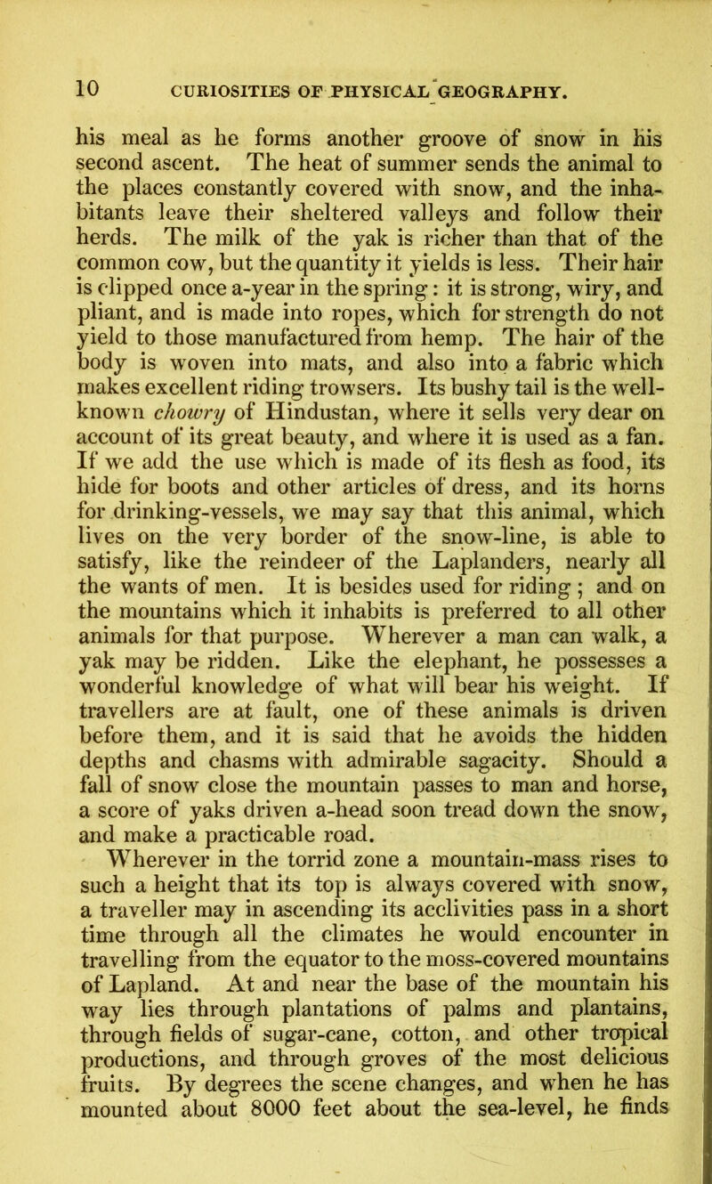 his meal as he forms another groove of snow in his second ascent. The heat of summer sends the animal to the places constantly covered with snow, and the inha- bitants leave their sheltered valleys and follow their herds. The milk of the yak is richer than that of the common cow, but the quantity it yields is less. Their hair is clipped once a-year in the spring: it is strong, wiry, and pliant, and is made into ropes, which for strength do not yield to those manufactured from hemp. The hair of the body is woven into mats, and also into a fabric which makes excellent riding trowsers. Its bushy tail is the well- known chowry of Hindustan, where it sells very dear on account of its great beauty, and where it is used as a fan. If we add the use which is made of its flesh as food, its hide for boots and other articles of dress, and its horns for drinking-vessels, we may say that this animal, which lives on the very border of the snow-line, is able to satisfy, like the reindeer of the Laplanders, nearly all the wants of men. It is besides used for riding ; and on the mountains which it inhabits is preferred to all other animals for that purpose. Wherever a man can walk, a yak may be ridden. Like the elephant, he possesses a wonderful knowledge of what will bear his w^eight. If travellers are at fault, one of these animals is driven before them, and it is said that he avoids the hidden depths and chasms with admirable sagacity. Should a fall of snow close the mountain passes to man and horse, a score of yaks driven a-head soon tread down the snow, and make a practicable road. Wherever in the torrid zone a mountain-mass rises to such a height that its top is always covered with snow, a traveller may in ascending its acclivities pass in a short time through all the climates he would encounter in travelling from the equator to the moss-covered mountains of Lapland. At and near the base of the mountain his way lies through plantations of palms and plantains, through fields of sugar-cane, cotton, and other tr^ical productions, and through groves of the most delicious fruits. By degrees the scene changes, and when he has mounted about 8000 feet about the sea-level, he finds