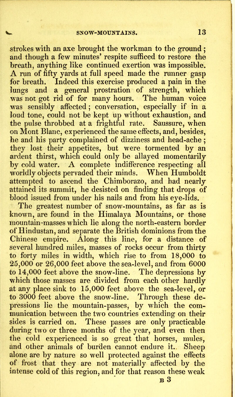 strokes with an axe brought the workman to the ground; and though a few minutes’ respite sufficed to restore the breath, anything like continued exertion was impossible. A run of fifty yards at full speed made the runner gasp for breath. Indeed this exercise produced a pain in the lungs and a general prostration of strength, which was not got rid of for many hours. The human voice was sensibly affected; conversation, especially if in a loud tone, could not be kept up without exhaustion, and the pulse throbbed at a frightful rate. Saussure, when on Mont Blanc, experienced the same effects, and, besides, he and his party complained of dizziness and head-ache; they lost their appetites, but were tormented by an ardent thirst, which could only be allayed momentarily by cold water. A complete indifference respecting all worldly objects pervaded their minds. When Humboldt attempted to ascend the Chimborazo, and had nearly attained its summit, he desisted on finding that drops of blood issued from under his nails and from his eye-lids. The greatest number of snow-mountains, as far as is known, are found in the Himalaya Mountains, or those mountain-masses which lie along the north-eastern border of Hindustan, and separate the British dominions from the Chinese empire. Along this line, for a distance of several hundred miles, masses of rocks occur from thirty to forty miles in width, which rise to from 18,000 to 25,000 or 26,000 feet above the sea-level, and from 6000 to 14,000 feet above the snow-line. The depressions by which those masses are divided from each other hardly at any place sink to 15,000 feet above the sea-level, or to 3000 feet above the snow-line. Through these de- pressions lie the mountain-passes, by which the com- munication between the two countries extending on their sides is carried on. These passes are only practicable during two or three months of the year, and even then the cold experienced is so great that horses, mules, and other animals of burden cannot endure it.. Sheep alone are by nature so well protected against the effects of frost that they are not materially affected by the intense cold of this region, and for that reason these wxak b3