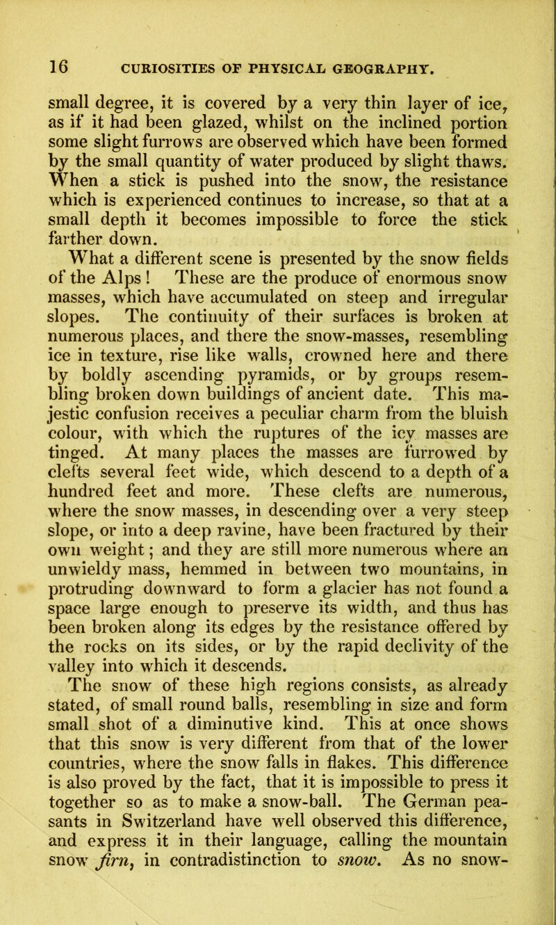 small degree, it is covered by a very thin layer of ice^ as if it had been glazed, whilst on the inclined portion some slight furrows are observed which have been formed by the small quantity of water produced by slight thaws. When a stick is pushed into the snow, the resistance which is experienced continues to increase, so that at a small depth it becomes impossible to force the stick farther down. What a different scene is presented by the snow fields of the Alps ! These are the produce of enormous snow masses, which have accumulated on steep and irregular slopes. The continuity of their surfaces is broken at numerous places, and there the snow-masses, resembling ice in texture, rise like walls, crowned here and there by boldly ascending pyramids, or by groups resem- bling broken down buildings of ancient date. This ma- jestic confusion receives a peculiar charm from the bluish colour, with which the ruptures of the icy masses are tinged. At many places the masses are furrowed by clefts several feet wide, which descend to a depth of a hundred feet and more. These clefts are numerous, where the snow masses, in descending over a very steep slope, or into a deep ravine, have been fractured by their own weight; and they are still more numerous where an unwieldy mass, hemmed in between two mountains, in protruding downward to form a glacier has not found a space large enough to preserve its width, and thus has been broken along its edges by the resistance offered by the rocks on its sides, or by the rapid declivity of the valley into which it descends. The snow of these high regions consists, as already stated, of small round balls, resembling in size and form small shot of a diminutive kind. This at once shows that this snow is very different from that of the lower countries, where the snow falls in flakes. This difference is also proved by the fact, that it is impossible to press it together so as to make a snow-ball. The German pea- sants in Switzerland have well observed this difference, and express it in their language, calling the mountain snow firn, in contradistinction to snow. As no snow-