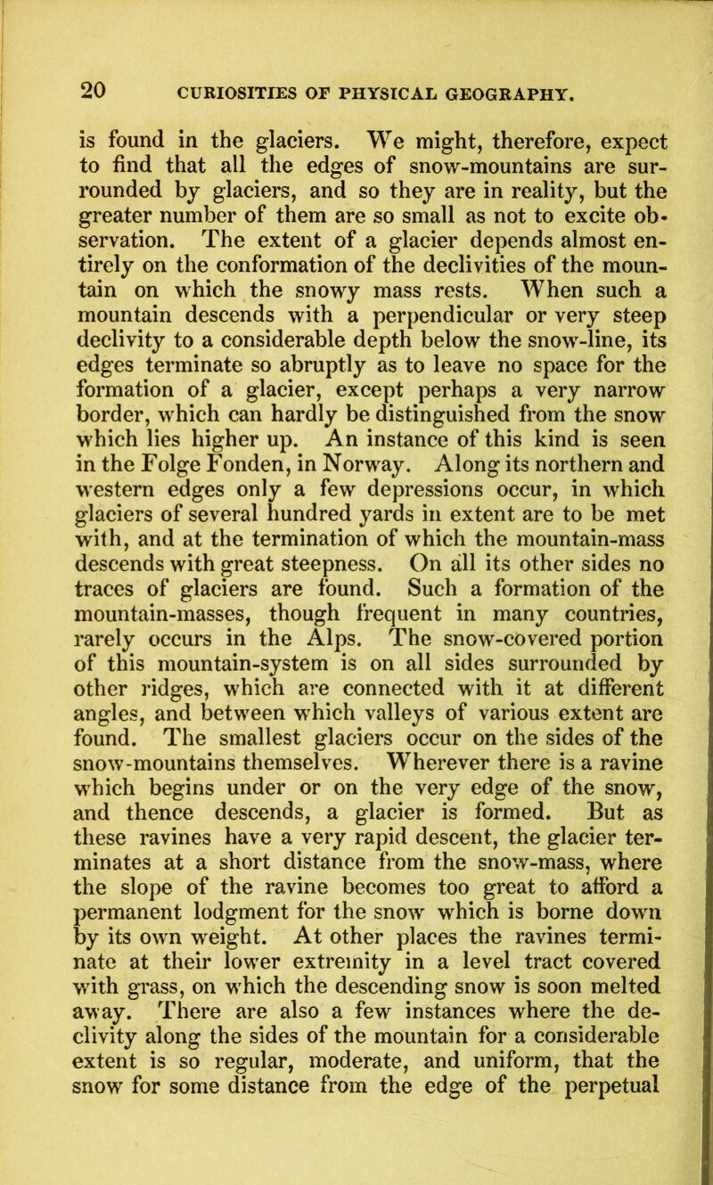 is found in the glaciers. We might, therefore, expect to find that all the edges of snow-mountains are sur- rounded by glaciers, and so they are in reality, but the greater number of them are so small as not to excite ob- servation. The extent of a glacier depends almost en- tirely on the conformation of the declivities of the moun- tain on which the snowy mass rests. When such a mountain descends with a perpendicular or very steep declivity to a considerable depth below the snow-line, its edges terminate so abruptly as to leave no space for the formation of a glacier, except perhaps a very narrow border, which can hardly be distinguished from the snow which lies higher up. An instance of this kind is seen in the Folge Fonden, in Norway. Along its northern and w'estern edges only a few depressions occur, in which glaciers of several hundred yards in extent are to be met with, and at the termination of which the mountain-mass descends with great steepness. On all its other sides no traces of glaciers are found. Such a formation of the mountain-masses, though frequent in many countries, rarely occurs in the Alps. The snow-covered portion of this mountain-system is on all sides surrounded by other ridges, which are connected with it at different angles, and between which valleys of various extent are found. The smallest glaciers occur on the sides of the snow-mountains themselves. Wherever there is a ravine which begins under or on the very edge of the snow, and thence descends, a glacier is formed. But as these ravines have a very rapid descent, the glacier ter- minates at a short distance from the snow-mass, where the slope of the ravine becomes too great to afford a permanent lodgment for the snow which is borne down by its own weight. At other places the ravines termi- nate at their lower extremity in a level tract covered wdth grass, on which the descending snow is soon melted away. There are also a few instances where the de- clivity along the sides of the mountain for a considerable extent is so regular, moderate, and uniform, that the snow for some distance from the edge of the perpetual