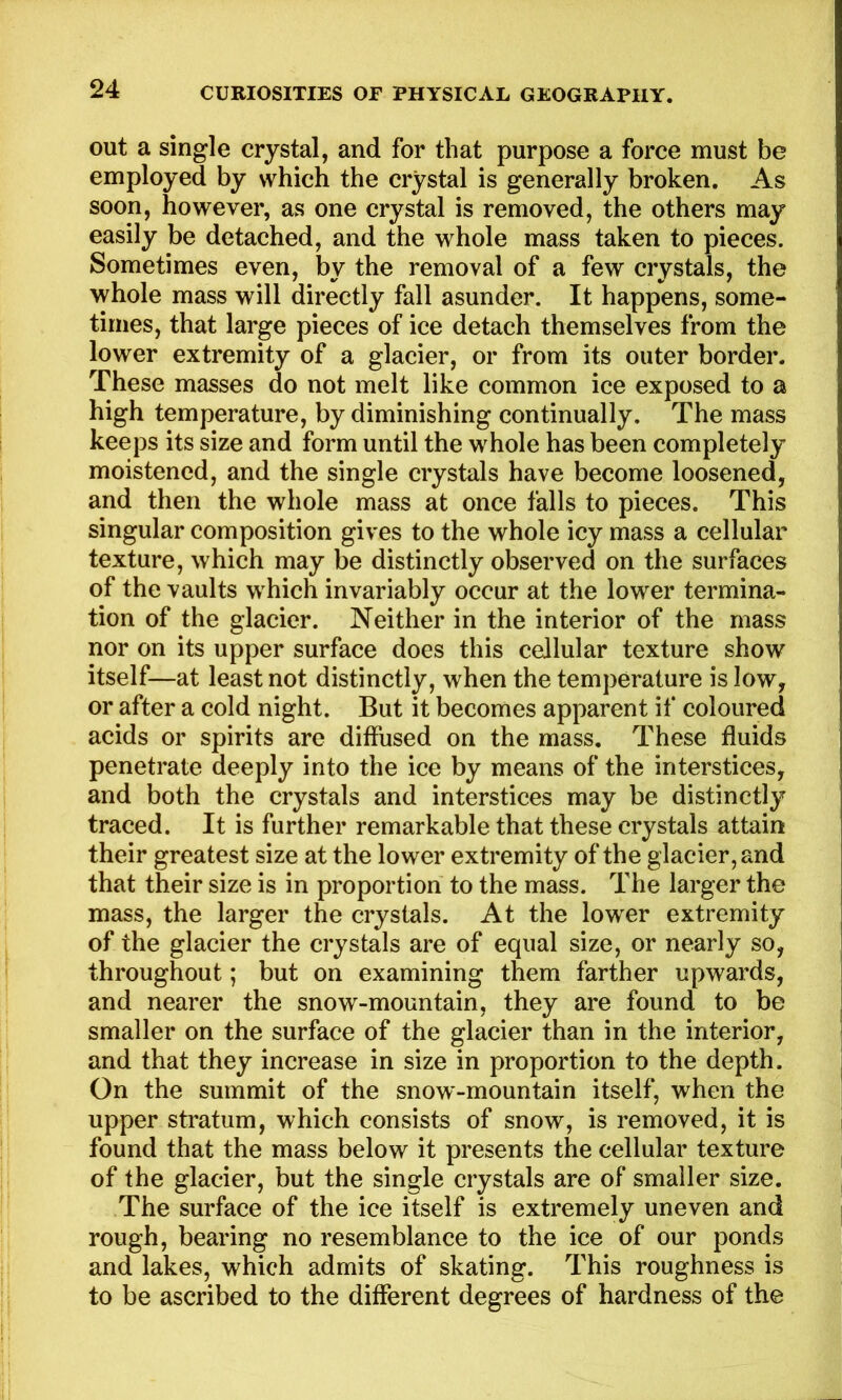 out a single crystal, and for that purpose a force must be employed by which the crystal is generally broken. As soon, however, as one crystal is removed, the others may easily be detached, and the whole mass taken to pieces. Sometimes even, by the removal of a few crystals, the whole mass will directly fall asunder. It happens, some- times, that large pieces of ice detach themselves from the lower extremity of a glacier, or from its outer border. These masses do not melt like common ice exposed to a high temperature, by diminishing continually. The mass keeps its size and form until the whole has been completely moistened, and the single crystals have become loosened, and then the whole mass at once falls to pieces. This singular composition gives to the whole icy mass a cellular texture, which may be distinctly observed on the surfaces of the vaults which invariably occur at the lower termina- tion of the glacier. Neither in the interior of the mass nor on its upper surface does this cellular texture show itself—at least not distinctly, when the temperature is low, or after a cold night. But it becomes apparent if coloured acids or spirits are diffused on the mass. These fluids penetrate deeply into the ice by means of the interstices, and both the crystals and interstices may be distinctly traced. It is further remarkable that these crystals attain their greatest size at the lower extremity of the glacier, and that their size is in proportion to the mass. The larger the mass, the larger the crystals. At the lower extremity of the glacier the crystals are of equal size, or nearly so, throughout; but on examining them farther upwards, and nearer the snow-mountain, they are found to be smaller on the surface of the glacier than in the interior, and that they increase in size in proportion to the depth. On the summit of the snow-mountain itself, when the upper stratum, which consists of snow, is removed, it is found that the mass below it presents the cellular texture of the glacier, but the single crystals are of smaller size. The surface of the ice itself is extremely uneven and rough, bearing no resemblance to the ice of our ponds and lakes, which admits of skating. This roughness is to be ascribed to the different degrees of hardness of the