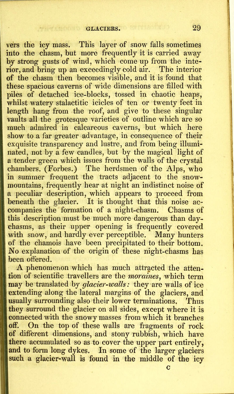vers the icy mass. This layer of snow falls sometimes into the chasm, but more frequently it is carried away by strong gusts of wind, which come up from the inte- rior, and bring up an exceedingly cold air. The interior of the chasm then becomes visible, and it is found that these spacious caverns of wide dimensions are filled with piles of detached ice-blocks, tossed in chaotic heaps, whilst watery stalactitic icicles of ten or twenty feet in length hang from the roof, and give to these singular vaults all the grotesque varieties of outline which are so much admired in calcareous caverns, but which here show to a far greater advantage, in consequence of their exquisite transparency and lustre, and from being illumi- nated, not by a few candles, but by the magical light of a tender green which issues from the walls of the crystal chambers. (Forbes.) The herdsmen of the Alps, who in summer frequent the tracts adjacent to the snow- mountains, frequently hear at night an indistinct noise of a peculiar description, which appears to proceed from beneath the glacier. It is thought that this noise ac- companies the formation of a night-chasm. Chasms of this description must be much more dangerous than day- chasms, as their upper opening is frequently covered with snow, and hardly ever perceptible. Many hunters of the chamois have been precipitated to their bottom. No explanation of the origin of these night-chasms has been offered. A phenomenon which has much attracted the atten- tion of scientific travellers are the moraines^ which term may be translated by glacier-walls: they are walls of ice extending along the lateral margins of the glaciers, and usually surrounding also their lower terminations. Thus they surround the glacier on all sides, except where it is connected with the snowy masses from which it branches off. On the top of these walls are fragments of rock of different dimensions, and stony rubbish, which have there accumulated so as to cover the upper part entirely, and to form long dykes. In some of the larger glaciers such a glacier-wall is found in the middle of the icy c