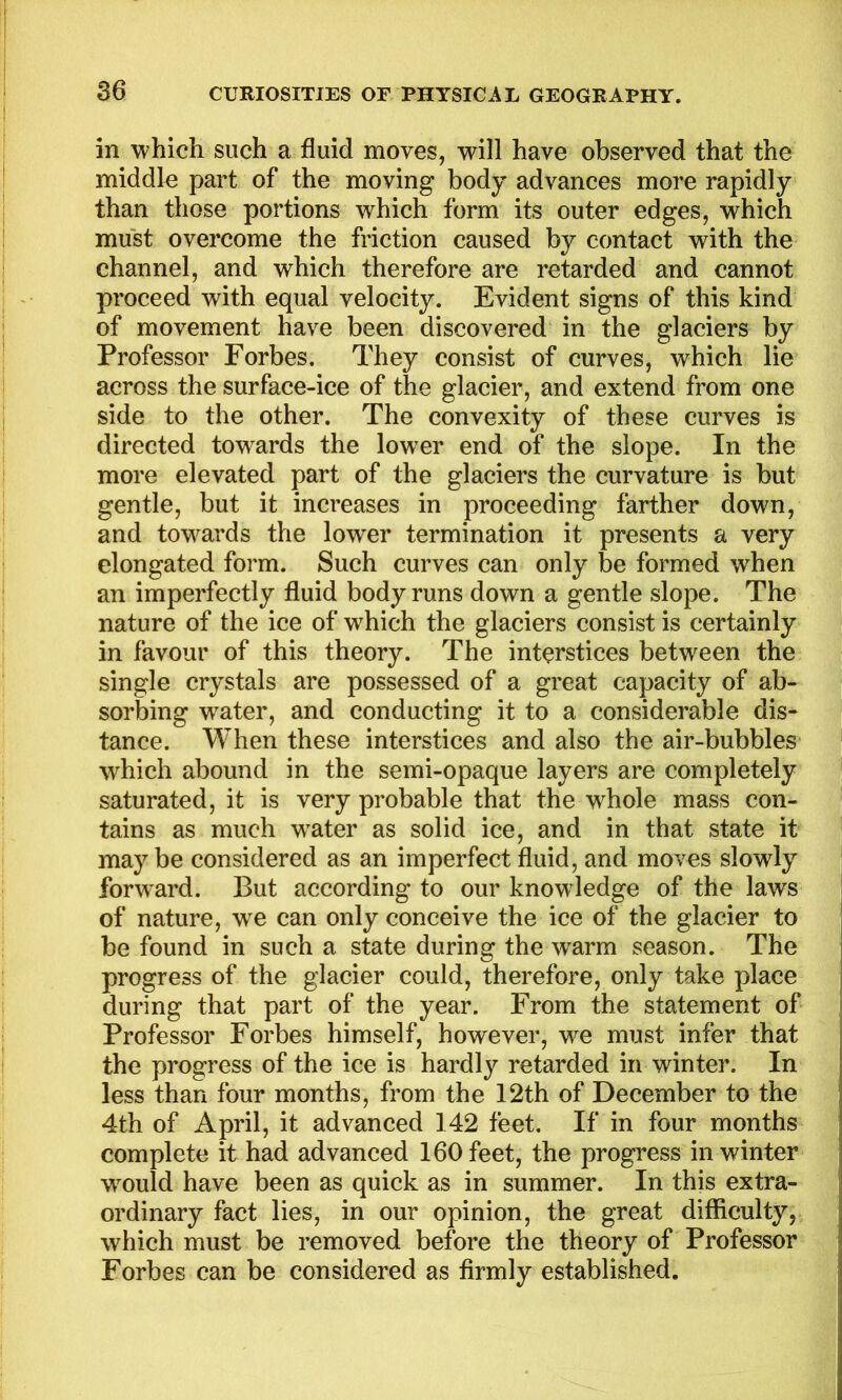 S6 in which such a fluid moves, will have observed that the middle part of the moving body advances more rapidly than those portions which form its outer edges, which must overcome the friction caused by contact with the channel, and which therefore are retarded and cannot proceed with equal velocity. Evident signs of this kind of movement have been discovered in the glaciers by Professor Forbes. They consist of curves, which lie across the surface-ice of the glacier, and extend from one side to the other. The convexity of these curves is directed towards the lower end of the slope. In the more elevated part of the glaciers the curvature is but gentle, but it increases in proceeding farther down, and towards the lower termination it presents a very elongated form. Such curves can only be formed w^hen an imperfectly fluid body runs down a gentle slope. The nature of the ice of which the glaciers consist is certainly in favour of this theory. The interstices between the single crystals are possessed of a great capacity of ab- sorbing water, and conducting it to a considerable dis- tance. When these interstices and also the air-bubbles which abound in the semi-opaque layers are completely saturated, it is very probable that the whole mass con- tains as much w^ater as solid ice, and in that state it maybe considered as an imperfect fluid, and moves slowly forward. But according to our knowledge of the laws of nature, we can only conceive the ice of the glacier to be found in such a state during the warm season. The progress of the glacier could, therefore, only take place during that part of the year. From the statement of Professor Forbes himself, however, we must infer that the progress of the ice is hardly retarded in winter. In less than four months, from the 12th of December to the 4th of April, it advanced 142 feet. If in four months complete it had advanced 160 feet, the progress in winter w^ould have been as quick as in summer. In this extra- ordinary fact lies, in our opinion, the great difficulty, which must be removed before the theory of Professor Forbes can be considered as firmly established. I