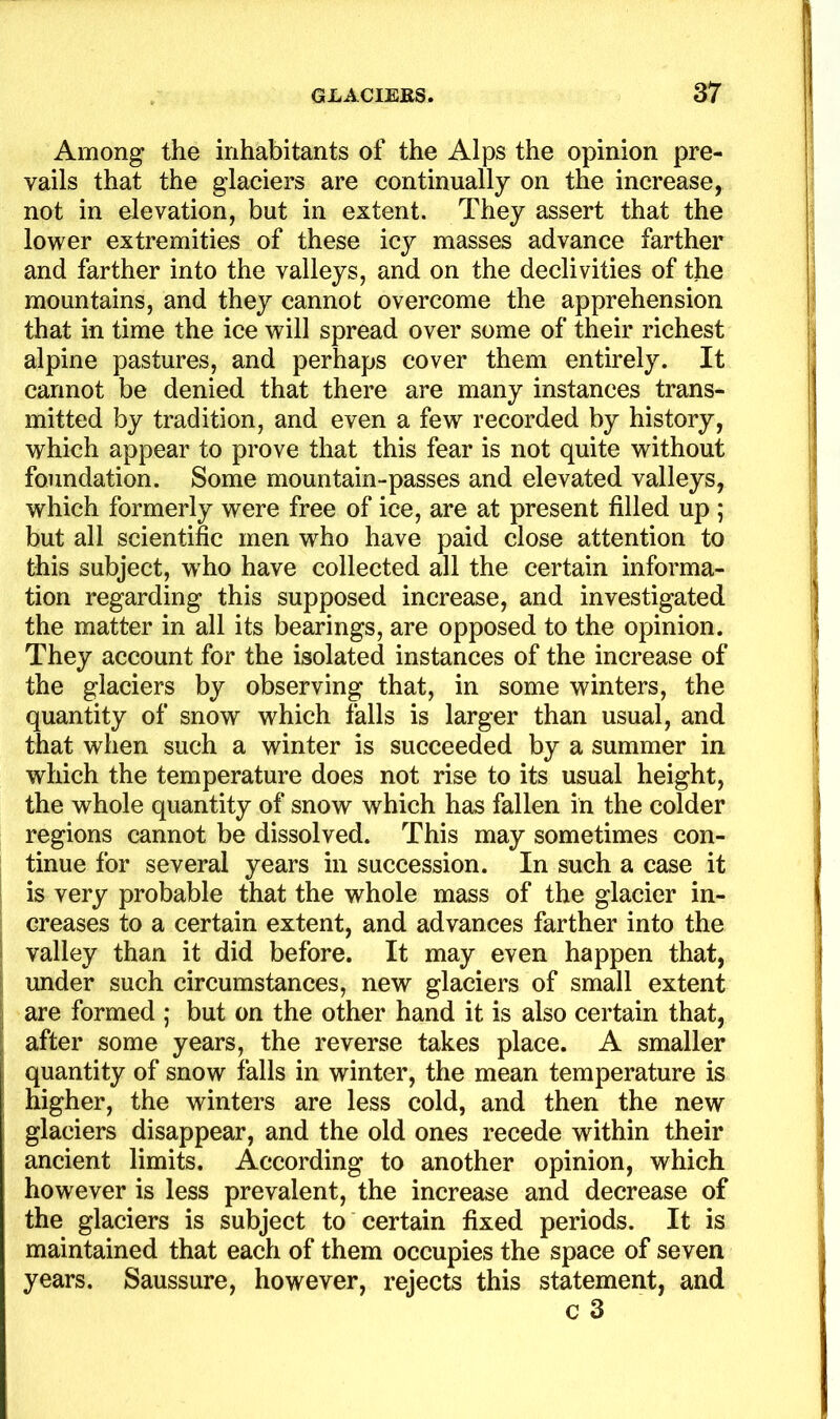 1 Among the inhabitants of the Alps the opinion pre- vails that the glaciers are continually on the increase, not in elevation, but in extent. They assert that the lower extremities of these icy masses advance farther and farther into the valleys, and on the declivities of the mountains, and they cannot overcome the apprehension that in time the ice will spread over some of their richest alpine pastures, and perhaps cover them entirely. It cannot be denied that there are many instances trans- mitted by tradition, and even a few recorded by history, which appear to prove that this fear is not quite without foundation. Some mountain-passes and elevated valleys, which formerly were free of ice, are at present filled up ; but all scientific men who have paid close attention to this subject, who have collected all the certain informa- tion regarding this supposed increase, and investigated the matter in all its bearings, are opposed to the opinion. They account for the isolated instances of the increase of the glaciers by observing that, in some winters, the quantity of snow which falls is larger than usual, and that when such a winter is succeeded by a summer in which the temperature does not rise to its usual height, the whole quantity of snow which has fallen in the colder regions cannot be dissolved. This may sometimes con- tinue for several years in succession. In such a case it is very probable that the whole mass of the glacier in- creases to a certain extent, and advances farther into the valley than it did before. It may even happen that, imder such circumstances, new glaciers of small extent are formed ; but on the other hand it is also certain that, after some years, the reverse takes place. A smaller quantity of snow falls in winter, the mean temperature is higher, the winters are less cold, and then the new glaciers disappear, and the old ones recede within their ancient limits. According to another opinion, which however is less prevalent, the increase and decrease of the glaciers is subject to certain fixed periods. It is maintained that each of them occupies the space of seven years. Saussure, however, rejects this statement, and c 3