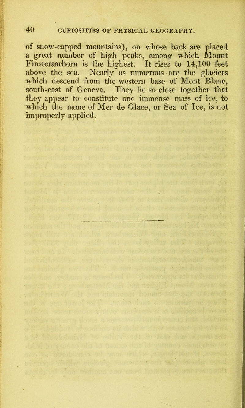 of snow-capped mountains), on whose back are placed a great number of high peaks, among which Mount Finsteraarhorn is the highest. It rises to 14,100 feet above the sea. Nearly as numerous are the glaciers which descend from the western base of Mont Blanc, south-east of Geneva. They lie so close together that they appear to constitute one immense mass of ice, to which the name of Mer de Glace, or Sea of Ice, is not improperly applied.