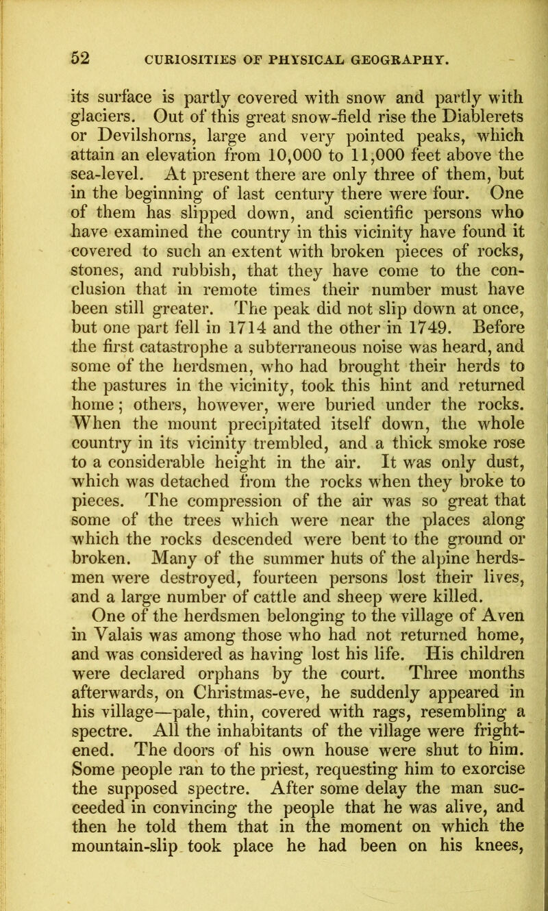 its surface is partly covered with snow and partly with glaciers. Out of this great snow-field rise the Diablerets or Devilshorns, large and very pointed peaks, which attain an elevation from 10,000 to 11,000 feet above the sea-level. At present there are only three of them, but in the beginning of last century there were four. One of them has slipped down, and scientific persons who have examined the country in this vicinity have found it covered to such an extent with broken pieces of rocks, stones, and rubbish, that they have come to the con- clusion that in remote times their number must have been still greater. The peak did not slip down at once, but one part fell in 1714 and the other in 1749. Before the first catastrophe a subterraneous noise was heard, and some of the herdsmen, who had brought their herds to the pastures in the vicinity, took this hint and returned home; others, however, were buried under the rocks. When the mount precipitated itself down, the whole country in its vicinity trembled, and a thick smoke rose to a considerable height in the air. It was only dust, which was detached from the rocks when they broke to pieces. The compression of the air was so great that some of the trees which were near the places along which the rocks descended were bent to the ground or broken. Many of the summer huts of the alpine herds- men were destroyed, fourteen persons lost their lives, and a large number of cattle and sheep were killed. One of the herdsmen belonging to the village of Aven in Valais was among those who had not returned home, and w^as considered as having lost his life. His children were declared orphans by the court. Three months afterwards, on Christmas-eve, he suddenly appeared in his village—pale, thin, covered with rags, resembling a spectre. All the inhabitants of the village were fright- ened. The doors of his own house were shut to him. Some people ran to the priest, requesting him to exorcise the supposed spectre. After some delay the man suc- ceeded in convincing the people that he was alive, and then he told them that in the moment on which the mountain-slip took place he had been on his knees,