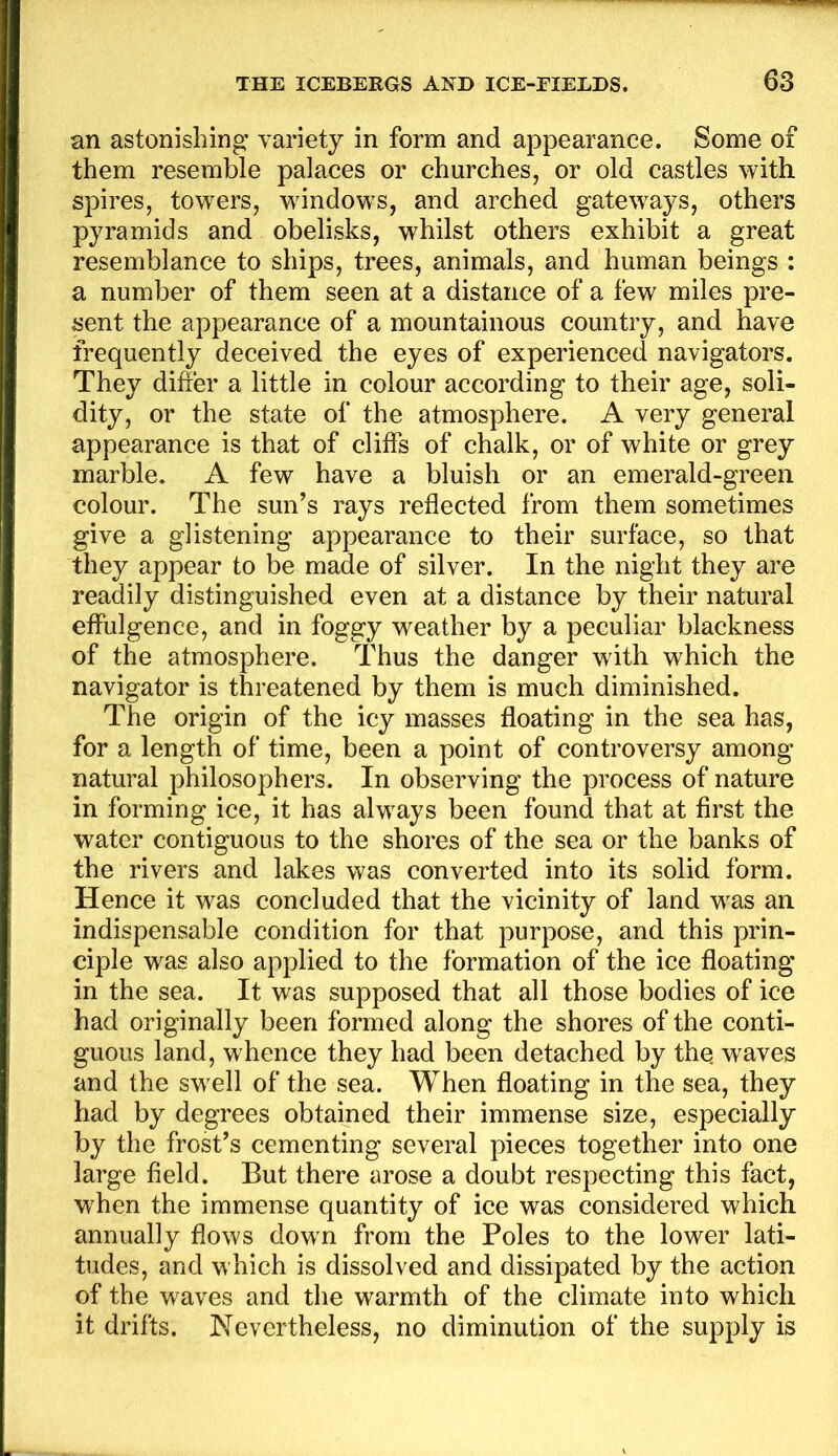 an astonishing: variety in form and appearance. Some of them resemble palaces or churches, or old castles with spires, towers, windows, and arched gateways, others pyramids and obelisks, whilst others exhibit a great resemblance to ships, trees, animals, and human beings : a number of them seen at a distance of a few miles pre- sent the appearance of a mountainous country, and have frequently deceived the eyes of experienced navigators. They difter a little in colour according to their age, soli- dity, or the state of the atmosphere. A very general appearance is that of clitfs of chalk, or of white or grey marble. A few have a bluish or an emerald-green colour. The sun’s rays reflected from them sometimes give a glistening appearance to their surface, so that they appear to be made of silver. In the night they are readily distinguished even at a distance by their natural effulgence, and in foggy weather by a peculiar blackness of the atmosphere. Thus the danger with which the navigator is threatened by them is much diminished. The origin of the icy masses floating in the sea has, for a length of time, been a point of controversy among natural philosophers. In observing the process of nature in forming ice, it has always been found that at first the water contiguous to the shores of the sea or the banks of the rivers and lakes was converted into its solid form. Hence it was concluded that the vicinity of land was an indispensable condition for that purpose, and this prin- ciple was also applied to the formation of the ice floating in the sea. It was supposed that all those bodies of ice had originally been formed along the shores of the conti- guous land, whence they had been detached by the. waves and the swell of the sea. When floating in the sea, they had by degrees obtained their immense size, especially by the frost’s cementing several pieces together into one large field. But there arose a doubt respecting this fact, when the immense quantity of ice was considered which annually flows down from the Poles to the lower lati- tudes, and which is dissolved and dissipated by the action of the waves and the warmth of the climate into which it drifts. Nevertheless, no diminution of the supply is