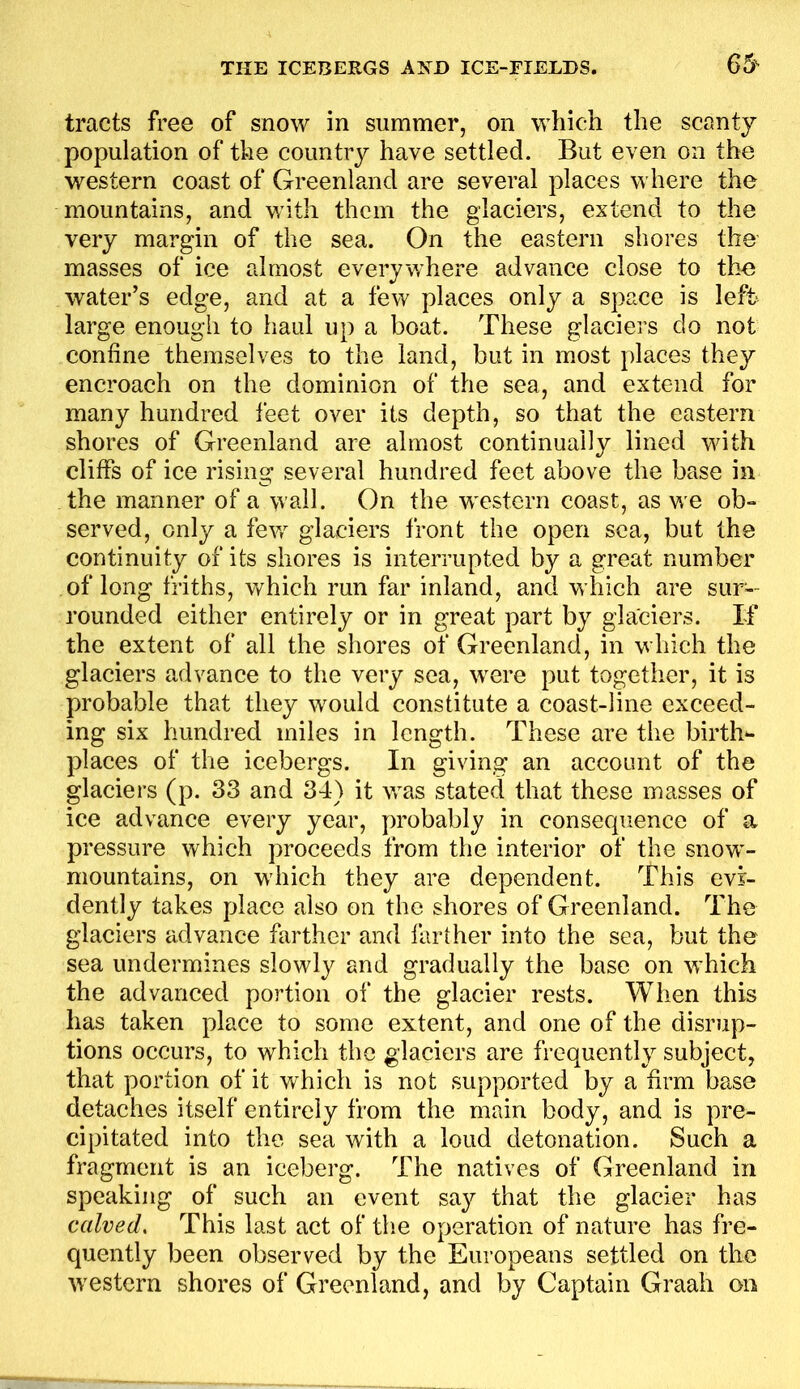 tracts free of snow in summer, on which the scanty population of the country have settled. But even on the western coast of Greenland are several places where the mountains, and with them the glaciers, extend to the very margin of the sea. On the eastern shores the masses of ice almost everywhere advance close to the water’s edge, and at a few places only a space is left large enough to haul up a boat. These glaciers do not confine themselves to the land, but in most places they encroach on the dominion of the sea, and extend for many hundred feet over its depth, so that the eastern shores of Greenland are almost continually lined with cliffs of ice rising several hundred feet above the base in the manner of a wall. On the western coast, as we ob- served, only a few glaciers front the open sea, but the continuity of its shores is interrupted by a great number of long friths, which run far inland, and which are sur- rounded either entirely or in great part by glaciers. If the extent of all the shores of Greenland, in which the glaciers advance to the very sea, were put together, it is probable that they would constitute a coast-line exceed- ing six hundred miles in length. These are the birth*- places of the icebergs. In giving an account of the glaciers (p. 33 and 34) it was stated that these masses of ice advance every year, probably in consequence of a pressure which proceeds from the interior of the snow- mountains, on which they are dependent. This evi- dently takes place also on the shores of Greenland. The glaciers advance farther and farther into the sea, but the sea undermines slowly and gradually the base on which the advanced portion of the glacier rests. When this has taken place to some extent, and one of the disrup- tions occurs, to which the glaciers are frequently subject, that portion of it which is not supported by a firm base detaches itself entirely from the main body, and is pre- cipitated into the sea with a loud detonation. Such a fragment is an iceberg. The natives of Greenland in speaking of such an event say that the glacier has calved. This last act of the operation of nature has fre- quently been observed by the Europeans settled on the western shores of Greenland, and by Captain Graah on