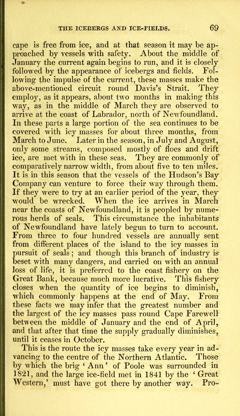 cape is free from ice, and at that season it may be ap- proached by vessels with safety. About the middle of January the current again begins to run, and it is closely followed by the appearance of icebergs and fields. Fol- lowing the impulse of the current, these masses make the above-mentioned circuit round Davis’s Strait. They employ, as it appears, about two months in making this way, as in the middle of March they are observed to arrive at the coast of Labrador, north of Nev/foundland. In these parts a large portion of the sea continues to be covered with icy masses for about three months, from March to June. Later in the season, in July and August, only some streams, composed mostly of floes and drift ice, are met with in these seas. They are commonly of comparatively narrow width, from about five to ten miles. It is in this season that the vessels of the Hudson’s Bay Company can venture to force their way through them. If they were to try at an earlier period of the year, they would be wrecked. When the ice arrives in March near the coasts of Newfoundland, it is peopled by nume- rous herds of seals. This circumstance the inhabitants of Newfoundland have lately begun to turn to account. From three to four hundred vessels are annually sent from different places of the island to the icy masses in pursuit of seals; and though this branch of industry is beset with many dangers, and carried on with an annual loss of life, it is preferred to the coast fishery on the Great Bank, because much more lucrative. This fishery closes when the quantity of ice begins to diminish, which commonly happens at the end of May. From these facts we may infer that the greatest number and the largest of the icy masses pass round Cape Farewell between the middle of January and the end of April,, and that after that time the supply gradually diminishes, until it ceases in October. This is the route the icy masses take every year in ad- vancing to the centre of the Northern Atlantic. Those by which the brig ‘ Ann ’ of Poole was surrounded in 1821, and the large ice-field met in 1841 by the ‘ Great Western,’ must have got there by another way. Pro-