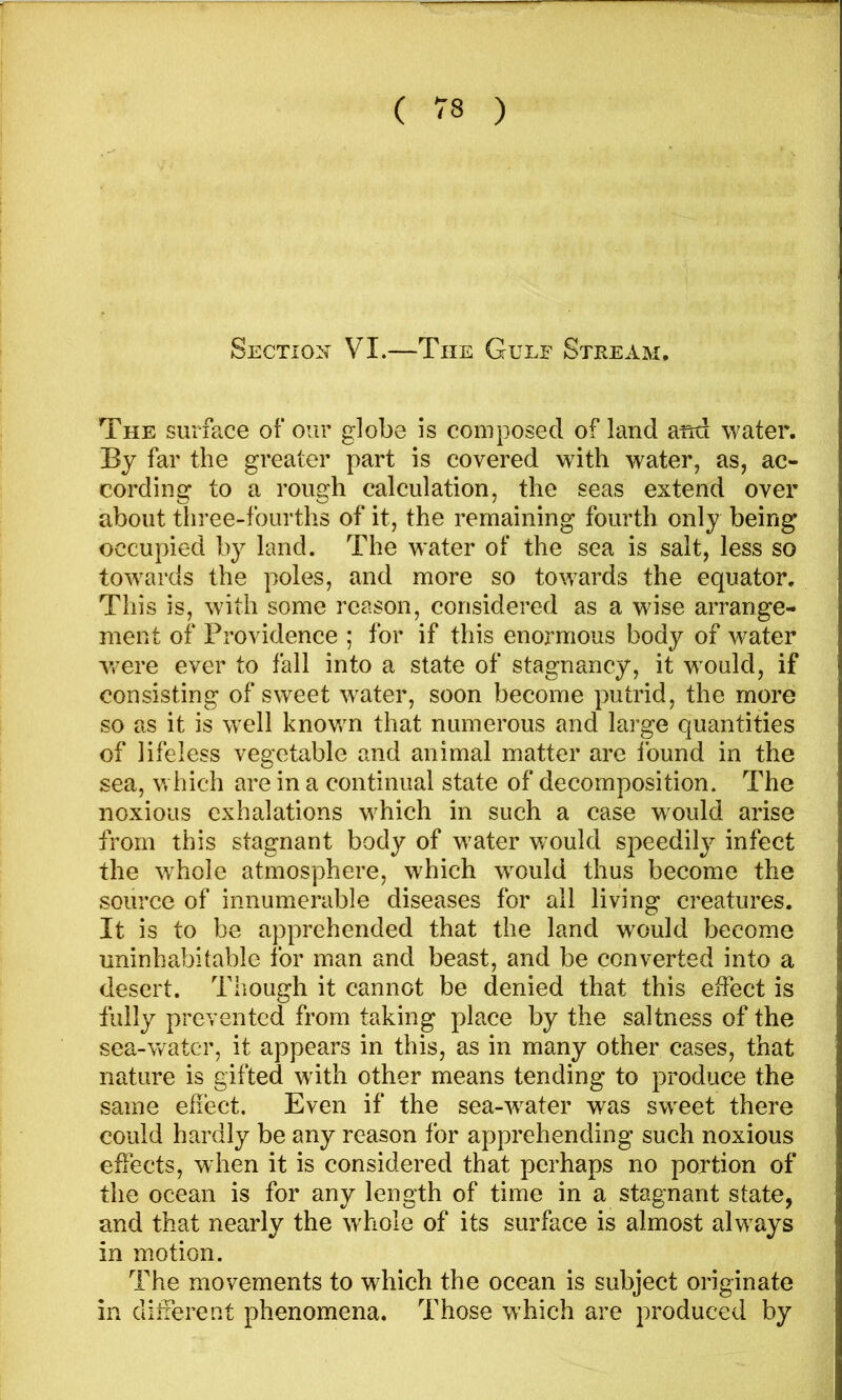 Sectiox VI.—The Gulf Stream, The surface of our globe is composed of land and water. By far the greater part is covered with water, as, ac- cording to a rough calculation, the seas extend over about three-fourths of it, the remaining fourth only being occupied by land. The water of the sea is salt, less so towards the poles, and more so towards the equator. This is, with some reason, considered as a wise arrange- ment of Providence ; for if this enormous body of water w^ere ever to fall into a state of stagnancy, it would, if consisting of sweet water, soon become putrid, the more so as it is well knov/n that numerous and large quantities of lifeless vegetable and animal matter are found in the sea, which are in a continual state of decomposition. The noxious exhalations which in such a case would arise from this stagnant body of w'ater would speedily infect the whole atmosphere, which w^ould thus become the source of innumerable diseases for ail living creatures. It is to be apprehended that the land would become uninhabitable for man and beast, and be converted into a desert. Though it cannot be denied that this effect is fully prevented from taking place by the saltness of the sea-water, it appears in this, as in many other cases, that nature is gifted with other means tending to produce the same effect. Even if the sea-w^ater was sw^eet there could hardly be any reason for apprehending such noxious effects, when it is considered that perhaps no portion of the ocean is for any length of time in a stagnant state, and that nearly the whole of its surface is almost alw’^ays in motion. The movements to which the ocean is subject originate in different phenomena. Those which are produced by