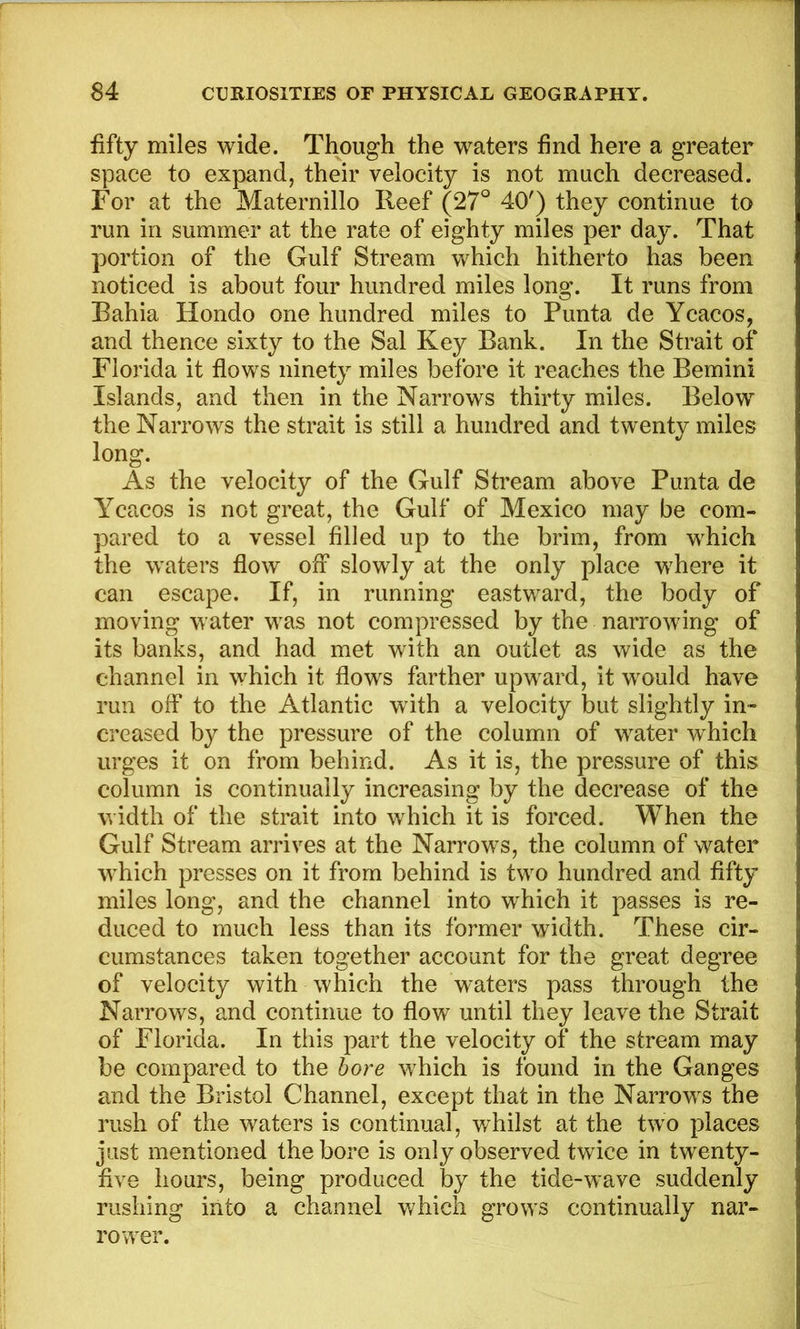 fifty miles wide. Though the waters find here a greater space to expand, their velocity is not much decreased. For at the Maternillo Reef (27° 40') they continue to run in summer at the rate of eighty miles per day. That portion of the Gulf Stream which hitherto has been noticed is about four hundred miles long. It runs from Bahia Hondo one hundred miles to Punta de Ycacos, and thence sixty to the Sal Key Bank. In the Strait of Florida it flows ninety miles before it reaches the Bernini Islands, and then in the Narrows thirty miles. Below the Narrows the strait is still a hundred and twenty miles long. As the velocity of the Gulf Stream above Punta de Ycacos is not great, the Gulf of Mexico may be com- pared to a vessel filled up to the brim, from which the waters flow off slowly at the only place where it can escape. If, in running eastward, the body of moving water was not compressed by the narrowing of its banks, and had met with an outlet as wide as the channel in which it flows farther upward, it would have run off to the Atlantic with a velocity but slightly in- creased by the pressure of the column of water which urges it on from behind. As it is, the pressure of this column is continually increasing by the decrease of the width of the strait into which it is forced. When the Gulf Stream arrives at the Narrows, the column of water which presses on it from behind is two hundred and fifty miles long, and the channel into which it passes is re- duced to much less than its former width. These cir- cumstances taken together account for the great degree of velocity with which the waters pass through the Narrows, and continue to flow until they leave the Strait of Florida. In this part the velocity of the stream may be compared to the bore which is found in the Ganges and the Bristol Channel, except that in the Narrows the rush of the waters is continual, whilst at the two places just mentioned the bore is only observed twice in twenty- five hours, being produced by the tide-wave suddenly rushing into a channel which grows continually nar- rower.