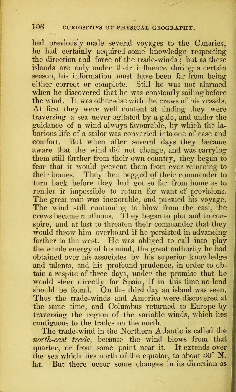 had previously made several voyages to the Canaries, he had certainly acquired some knowledge respecting the direction and force of the trade-winds ; but as these islands are only under their influence during a certain season, his information must have been far from being either correct or complete. Still he was not alarmed when he discovered that he was constantly sailing before the wind. It was otherwise with the crews of his vessels. At first they were w^ell content at finding they were traversing a sea never agitated by a gale, and under the guidance of a wind always favourable, by which the la- borious life of a sailor was converted into one of ease and comfort. But when after several days they became aware that the wind did not change, and was carrying them still farther from their own country, they began to fear that it would prevent them from ever returning to their homes. They then begged of their commander to turn back before they had got so far from home as to render it impossible to return for want of provisions. The great man was inexorable, and pursued his voyage. The wind still continuing to blow from the east, the crews became mutinous. They began to plot and to con- spire, and at last to threaten their commander that they would throw him overboard if he persisted in advancing farther to the west. He was obliged to call into play the whole energy of his mind, the great authority he had obtained over his associates by his superior knowledge and talents, and his profound prudence, in order to ob- tain a respite of three days, under the promise that he would steer directly for Spain, if in this time no land should be found. On the third day an island was seen. Thus the trade-winds and America were discovered at the same time, and Columbus returned to Europe by traversing the region of the variable winds, which lies contiguous to the trades on the north. The trade-wind in the Northern Atlantic is called the north-east trade^ because the wind blows from that quarter, or from some point near it. It extends over the sea which lies north of the equator, to about 30° N. lat. But there occur some changes in its direction as