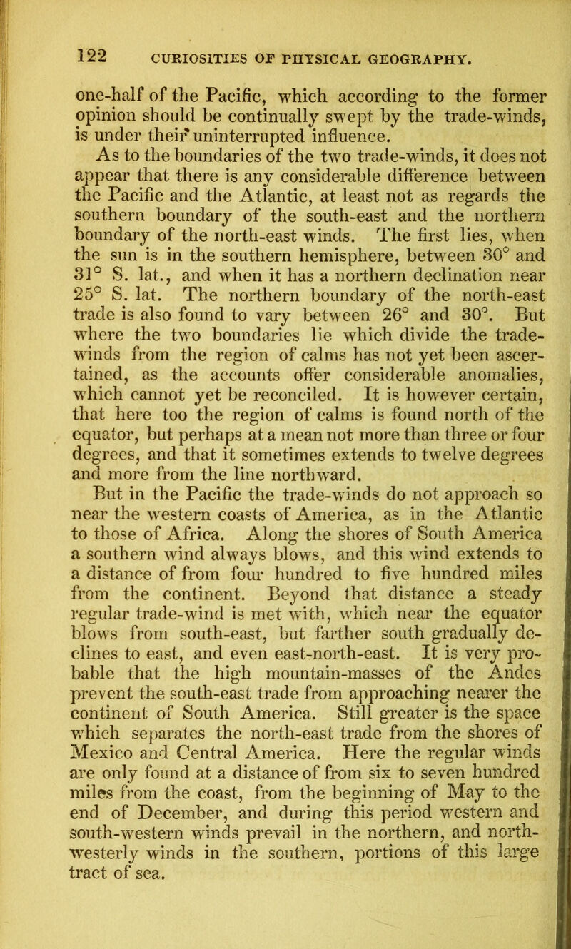 one-half of the Pacific, which according to the former opinion should be continually swept by the trade-winds, is under their uninterrupted influence. As to the boundaries of the two trade-winds, it does not appear that there is any considerable difference between the Pacific and the Atlantic, at least not as regards the southern boundary of the south-east and the nortliern boundary of the north-east winds. The first lies, when the sun is in the southern hemisphere, between 30° and 31° S. lat., and when it has a northern declination near 25° S. lat. The northern boundary of the north-east trade is also found to vary between 26° and 30°. But where the two boundaries lie which divide the trade- winds from the region of calms has not yet been ascer- tained, as the accounts offer considerable anomalies, which cannot yet be reconciled. It is however certain, that here too the region of calms is found north of the equator, but perhaps at a mean not more than three or four degrees, and that it sometimes extends to twelve degrees and more from the line northward. But in the Pacific the trade-winds do not approach so near the western coasts of America, as in the Atlantic to those of Africa. Along the shores of South America a southern wind always blows, and this wind extends to a distance of from four hundred to five hundred miles from the continent. Beyond that distance a steady regular trade-wind is met with, which near the equator blows from south-east, but farther south gradually de- clines to east, and even east-north-east. It is very pro- bable that the high mountain-masses of the Andes prevent the south-east trade from approaching nearer the continent of South America. Still greater is the space v/hich separates the north-east trade from the shores of Mexico and Central America. Here the regular winds are only found at a distance of from six to seven hundred miles from the coast, from the beginning of May to the end of December, and during this period western and south-western winds prevail in the northern, and north- westerly winds in the southern, portions of this large tract of sea.