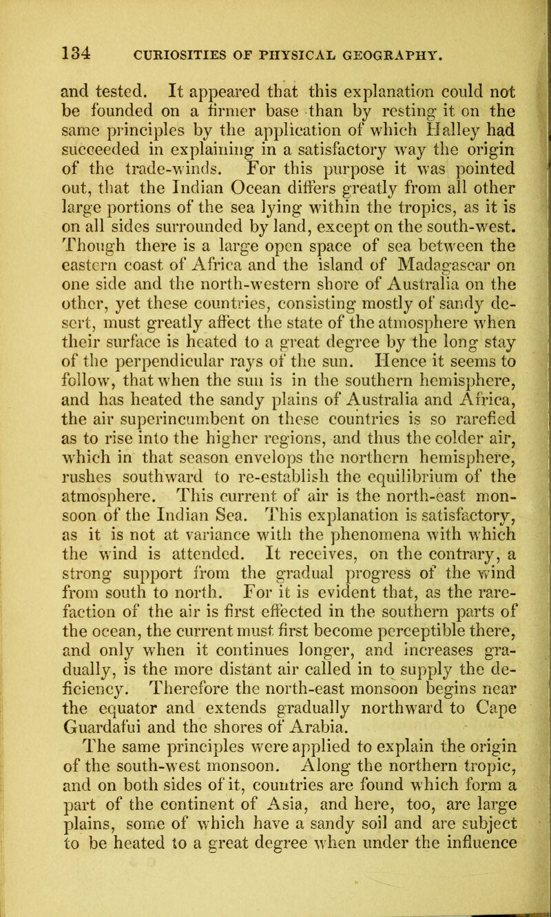 and tested. It appeared that this explanation could not be founded on a tirmer base than by resting it on the same principles by the application of which Halley had succeeded in explaining in a satisfactory way the origin of the trade-winds. For this purpose it was pointed out, that the Indian Ocean differs greatly from all other large portions of the sea lying within the tropics, as it is on all sides surrounded by land, except on the south-west. Though there is a large open space of sea between the eastern coast of Africa and the island of Madagascar on one side and the north-western shore of Australia on the other, yet these countries, consisting mostly of sandy de- sert, must greatly affect the state of the atmosphere when their surface is heated to a great degree by the long stay of the perpendicular rays of the sun. Hence it seems to follow, that when the sun is in the southern hemisphere, and has heated the sandy plains of Australia and Africa, the air superincumbent on these countries is so rarefied as to rise into the higher regions, and thus the colder air, which in that season envelops the northern hemisphere, rushes southward to re-establish the equilibrium of the atmosphere. This current of air is the north-east mon- soon of the Indian Sea. This explanation is satisfactory, as it is not at variance with the phenomena with which the wind is attended. It receives, on the contrary, a strong support from the gradual progress of the wind from south to north. For it is evident that, as the rare- faction of the air is first effected in the southern parts of the ocean, the current must first become perceptible there, and only when it continues longer, and increases gra- dually, is the more distant air called in to supply the de- ficiency. Therefore the north-east monsoon begins near the equator and extends gradually northward to Cape Guardafui and the shores of Arabia. The same principles vrere applied to explain the origin of the south-west monsoon. Along the northern tropic, and on both sides of it, countries are found which form a part of the continent of Asia, and here, too, are large plains, some of which have a sandy soil and are subject to be heated to a great degree when under the influence