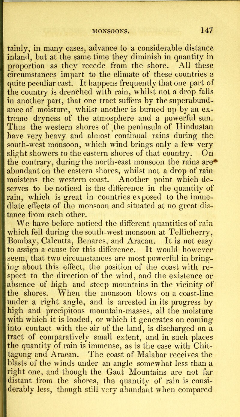 tainly, in many cases, advance to a considerable distance inland, bat at the same time they diminish in quantity in proportion as they recede from the shore. All these circumstances impart to the climate of these countries a quite peculiar cast. It happens frequently that one part of the country is drenched with rain, whilst not a drop falls in another part, that one tract suffers by the superabund- ance of moisture, whilst another is burned up by an ex- treme dryness of the atmosphere and a powerful sun. Thus the western shores of 4he peninsula of Hindustan have very heavy and almost continual rains during the south-west monsoon, which wind brings only a few very slight showers to the eastern shores of that country. On the contrary, during the north-east monsoon the rains are^ abundant on the eastern shores, whilst not a drop of rain moistens the western coast. Another point which de- serves to be noticed is the difference in the quantity of rain, which is great in countries exposed to the imme- diate effects of the monsoon and situated at no great dis- tance from each other. We have before noticed the different quantities of rain which fell during the south-west monsoon at Tellicherry, Bombay, Calcutta, Benares, and Aracan. It is not easy to assign a cause for this difference. It would however seem, that two circumstances are most powerful in bring- ing about this effect, the position of the coast with re- spect to the direction of the wind, and the existence or absence of high and steep mountains in the vicinity of the shores. When the monsoon blows on a coast-line under a right angle, and is arrested in its progress by high and precipitous mountain-masses, all the moisture with which it is loaded, or which it generates on coming into contact with the air of the land, is discharged on a tract of comparatively small extent, and in such places the quantity of rain is immense, as is the case with Chit- tagong and Aracan. The coast of Malabar receives the blasts of the winds under an angle somewhat less than a right one, and though the Gaut Mountains are not far distant from the shores, the quantity of rain is consi- derably less, though still very abundant when compared