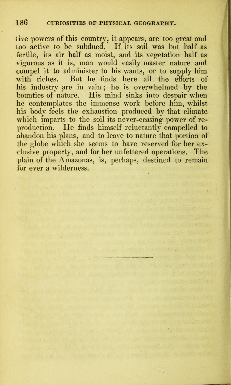 tive powers of this country, it appears, are too great and too active to be subdued. If its soil was but half as fertile, its air half as moist, and its vegetation half as vigorous as it is, man would easily master nature and compel it to administer to his wants, or to supply him with riches. But he finds here all the efforts of his industry are in vain; he is overwhelmed by the bounties of nature. His mind sinks into despair when he contemplates the immense work before him, whilst his body feels the exhaustion produced by that climate which imparts to the soil its never-ceasing power of re- production. lie finds himself reluctantly compelled to abandon his plans, and to leave to nature that portion of the globe which she seems to have reserved for her ex- clusive property, and for her unfettered operations. The plain of the Amazonas, is, perhaps, destined to remain for ever a wilderness.