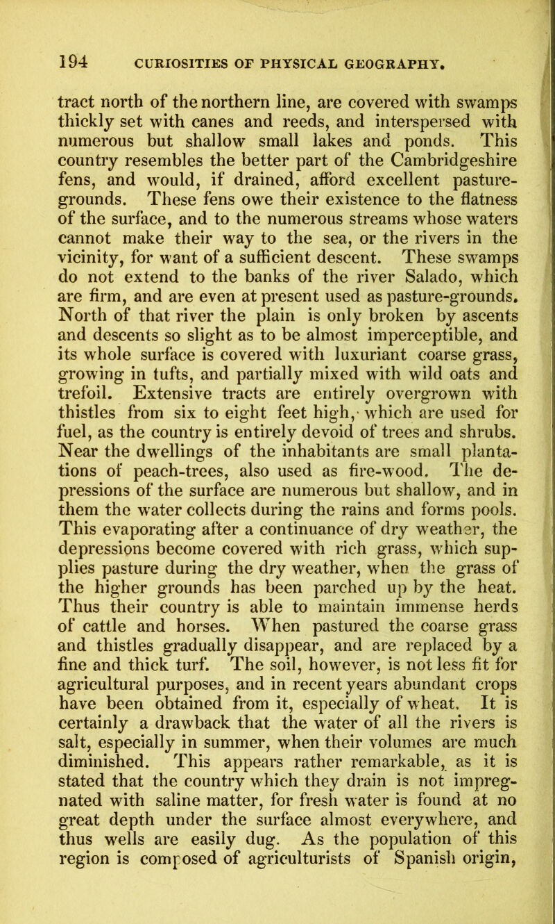 tract north of the northern line, are covered with swamps thickly set with canes and reeds, and interspersed with numerous but shallow small lakes and ponds. This country resembles the better part of the Cambridgeshire fens, and would, if drained, afford excellent pasture- grounds. These fens owe their existence to the flatness of the surface, and to the numerous streams whose waters cannot make their way to the sea, or the rivers in the vicinity, for want of a sufficient descent. These swamps do not extend to the banks of the river Salado, which are firm, and are even at present used as pasture-grounds. North of that river the plain is only broken by ascents and descents so slight as to be almost imperceptible, and its whole surface is covered with luxuriant coarse grass, growing in tufts, and partially mixed with wild oats and trefoil. Extensive tracts are entirely overgrown with thistles from six to eight feet high,- which are used for fuel, as the country is entirely devoid of trees and shrubs. Near the dwellings of the inhabitants are small planta- tions of peach-trees, also used as fire-wood. The de- pressions of the surface are numerous but shallow, and in them the water collects during the rains and forms pools. This evaporating after a continuance of dry weather, the depressions become covered with rich grass, which sup- plies pasture during the dry weather, when the grass of the higher grounds has been parched up by the heat. Thus their country is able to maintain immense herds of cattle and horses. When pastured the coarse grass and thistles gradually disappear, and are replaced by a fine and thick turf. The soil, however, is not less fit for agricultural purposes, and in recent years abundant crops have been obtained from it, especially of wheat. It is certainly a drawback that the water of all the rivers is salt, especially in summer, when their volumes are much diminished. This appears rather remarkable, as it is stated that the country which they drain is not impreg- nated with saline matter, for fresh water is found at no great depth under the surface almost everywhere, and thus wells are easily dug. As the population of this region is composed of agriculturists of Spanish origin,