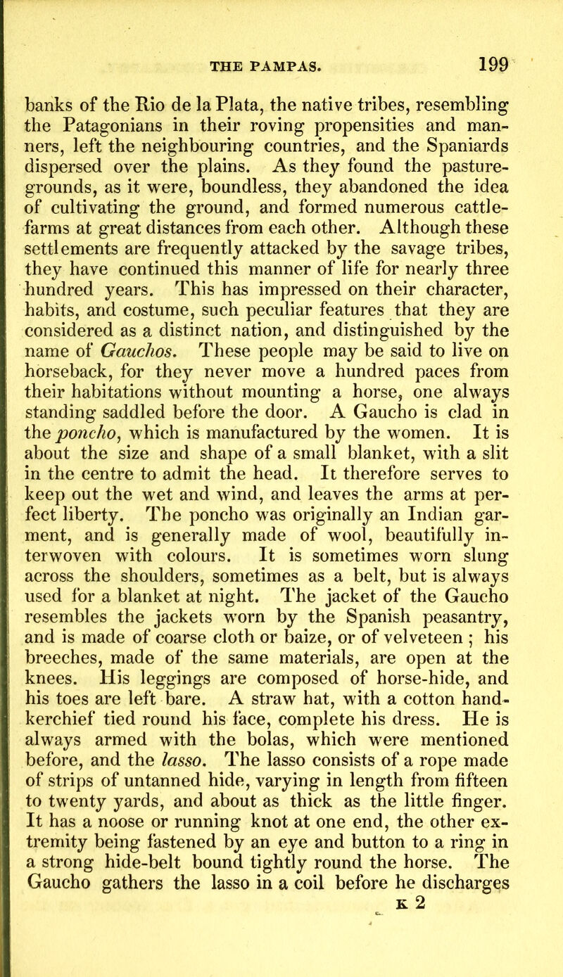 banks of the Rio de la Plata, the native tribes, resembling the Patagonians in their roving propensities and man- ners, left the neighbouring countries, and the Spaniards dispersed over the plains. As they found the pasture- grounds, as it were, boundless, they abandoned the idea of cultivating the ground, and formed numerous cattle- farms at great distances from each other. Although these settlements are frequently attacked by the savage tribes, they have continued this manner of life for nearly three hundred years. This has impressed on their character, habits, and costume, such peculiar features that they are considered as a distinct nation, and distinguished by the name of Gauchos, These people may be said to live on horseback, for they never move a hundred paces from their habitations without mounting a horse, one always standing saddled before the door. A Gaucho is clad in the poncho^ which is manufactured by the women. It is about the size and shape of a small blanket, with a slit in the centre to admit the head. It therefore serves to keep out the wet and wind, and leaves the arms at per- fect liberty. The poncho was originally an Indian gar- ment, and is generally made of wool, beautifully in- terwoven with colours. It is sometimes worn slung across the shoulders, sometimes as a belt, but is always used for a blanket at night. The jacket of the Gaucho resembles the jackets worn by the Spanish peasantry, and is made of coarse cloth or baize, or of velveteen ; his breeches, made of the same materials, are open at the knees. His leggings are composed of horse-hide, and his toes are left bare. A straw hat, with a cotton hand- kerchief tied round his face, complete his dress. He is always armed with the bolas, which were mentioned before, and the lasso. The lasso consists of a rope made of strips of untanned hide, varying in length from fifteen to twenty yards, and about as thick as the little finger. It has a noose or running knot at one end, the other ex- tremity being fastened by an eye and button to a ring in a strong hide-belt bound tightly round the horse. The Gaucho gathers the lasso in a coil before he discharges