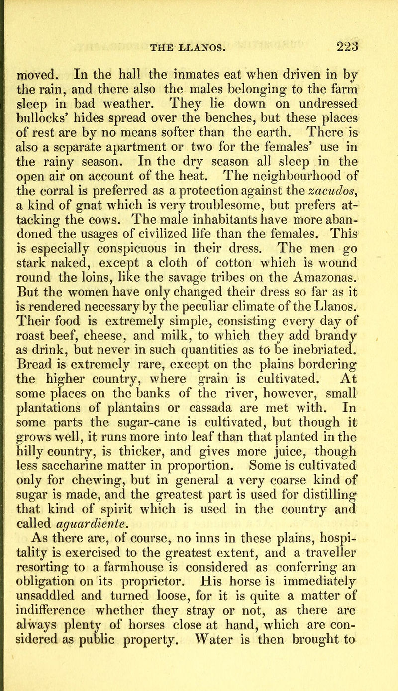 moved. In the hall the inmates eat when driven in by the rain, and there also the males belonging to the farm sleep in bad weather. They lie down on undressed bullocks’ hides spread over the benches, but these places of rest are by no means softer than the earth. There is also a separate apartment or two for the females’ use in the rainy season. In the dry season all sleep in the open air on account of the heat. The neighbourhood of the corral is preferred as a protection against the zacudos^ a kind of gnat which is very troublesome, but prefers at- tacking the cows. The male inhabitants have more aban- doned the usages of civilized life than the females. This is especially conspicuous in their dress. The men go stark naked, except a cloth of cotton which is wound round the loins, like the savage tribes on the Amazonas. But the w'omen have only changed their dress so far as it is rendered necessary by the peculiar climate of the Llanos. Their food is extremely simple, consisting every day of roast beef, cheese, and milk, to which they add brandy as drink, but never in such quantities as to be inebriated. Bread is extremely rare, except on the plains bordering the higher country, where grain is cultivated. At some places on the banks of the river, however, small plantations of plantains or cassada are met with. In some parts the sugar-cane is cultivated, but though it grows well, it runs more into leaf than that planted in the hilly country, is thicker, and gives more juice, though less saccharine matter in proportion. Some is cultivated only for chewdng, but in general a very coarse kind of sugar is made, and the greatest part is used for distilling that kind of spirit which is used in the country and called aguardiente. As there are, of course, no inns in these plains, hospi- tality is exercised to the greatest extent, and a traveller resorting to a farmhouse is considered as conferring an obligation on its proprietor. His horse is immediately unsaddled and turned loose, for it is quite a matter of indifference whether they stray or not, as there are always plenty of horses close at hand, which are con- sidered as public property. Water is then brought to