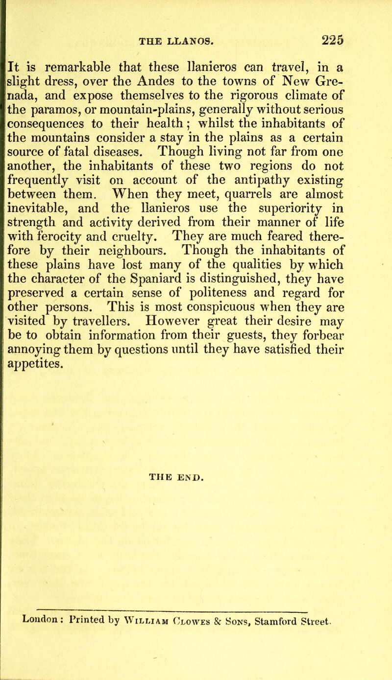 It is remarkable that these llanieros can travel, in a slight dress, over the Andes to the towns of New Gre- nada, and expose themselves to the rigorous climate of the paramos, or mountain-plains, generally without serious consequences to their health; whilst the inhabitants of the mountains consider a stay in the plains as a certain source of fatal diseases. Though living not far from one another, the inhabitants of these two regions do not frequently visit on account of the antipathy existing between them. When they meet, quarrels are almost inevitable, and the llanieros use the superiority in strength and activity derived from their manner of life with ferocity and cruelty. They are much feared there- fore by their neighbours. Though the inhabitants of these plains have lost many of the qualities by which the character of the Spaniard is distinguished, they have preserved a certain sense of politeness and regard for other persons. This is most conspicuous when they are visited by travellers. However great their desire may be to obtain information from their guests, they forbear annoying them by questions until they have satisfied their appetites. THE END. Loudon; Printed by William Clowes & Sons, Stamford Street.