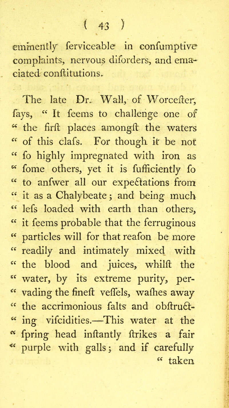 eminently ferviceable in eonfumptive complaints, nervous diforders, and ema- ciated conftitutions. The late Dr.. Wall, of Worcefter, fays, “ It feems to challenge one of “ the firft places amongfl: the waters “ of this clafs. For though it be not “ fo highly impregnated with iron as M fome others, yet it is fufficiently fo “ to anfwer all our expectations from “ it as a Chalybeate; and being much “ lefs loaded with earth than others* “ it feems probable that the ferruginous u particles will for that reafon be more “ readily and intimately mixed with “ the blood and juices, whilft the sc water, by its extreme purity, per- “ vading the fined: veflels, waflies away “ the accrimonious falts and obftruft- “ ing vifcidities.—This water at the K fpring head inftantly ftrikes a fair ** purple with galls; and if carefully “ taken