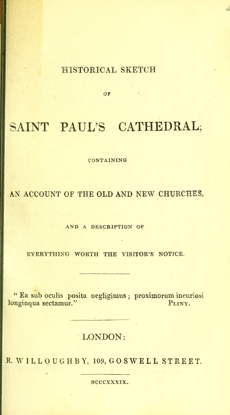 HISTORICAL SKETCH OF SAINT PAUL'S CATHEDRAL; CONTAINING AN ACCOUNT OF THE OLD AND NEW CHURCHES, AND A DESCRIPTION OF EVERYTHING WORTH THE VISITOR’S NOTICE. “ Ea sub oculis posita negligimus ; proximorum incuriosi longinqua sectamur.” Pliny. LONDON: R. WILLOUGHBY, 109, GOSWELL STREET. DCCCXXXIX.