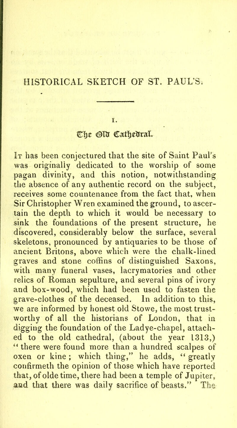 HISTORICAL SKETCH OF ST. PAUL’S, i. Zlyt Cat!) cftraX* It has been conjectured that the site of Saint Paul’s was originally dedicated to the worship of some pagan divinity, and this notion, notwithstanding the absence of any authentic record on the subject, receives some countenance from the fact that, when Sir Christopher Wren examined the ground, to ascer- tain the depth to which it would be necessary to sink the foundations of the present structure, he discovered, considerably below the surface, several skeletons, pronounced by antiquaries to be those of ancient Britons, above which were the chalk-lined graves and stone coffins of distinguished Saxons, with many funeral vases, lacrymatories and other relics of Roman sepulture, and several pins of ivory and box-wood, which had been used to fasten the grave-clothes of the deceased. In addition to this, we are informed by honest old Stowe, the most trust- worthy of ail the historians of London, that in digging the foundation of the Ladye-chapel, attach- ed to the old cathedral, (about the year 1313,) “ there were found more than a hundred scalpes of oxen or kine ; which thing/’ he adds, “ greatly confirmeth the opinion of those which have reported that, of olde time, there had been a temple of Jupiter, a&d that there was daily sacrifice of beasts.” The