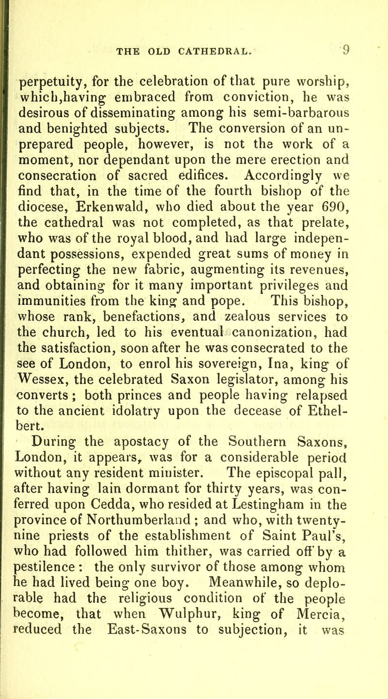 perpetuity, for the celebration of that pure worship, which,having embraced from conviction, he was desirous of disseminating among his semi-barbarous and benighted subjects. The conversion of an un- prepared people, however, is not the work of a moment, nor dependant upon the mere erection and consecration of sacred edifices. Accordingly we find that, in the time of the fourth bishop of the diocese, Erkenwald, who died about the year 690, the cathedral was not completed, as that prelate, who was of the royal blood, and had large indepen- dant possessions, expended great sums of money in perfecting the new fabric, augmenting its revenues, and obtaining for it many important privileges and immunities from the king and pope. This bishop, whose rank, benefactions, and zealous services to the church, led to his eventual canonization, had the satisfaction, soon after he was consecrated to the see of London, to enrol his sovereign, Ina, king of Wessex, the celebrated Saxon legislator, among his converts; both princes and people having relapsed to the ancient idolatry upon the decease of Ethel- bert. During the apostacy of the Southern Saxons, London, it appears, was for a considerable period without any resident minister. The episcopal pall, after having lain dormant for thirty years, was con- ferred upon Cedda, who resided at Lestingham in the province of Northumberland ; and who, with twenty- nine priests of the establishment of Saint Paul’s, who had followed him thither, was carried off by a pestilence : the only survivor of those among whom he had lived being one boy. Meanwhile, so deplo- rable had the religious condition of the people become, that when Wulphur, king of Mercia, reduced the East-Saxons to subjection, it was