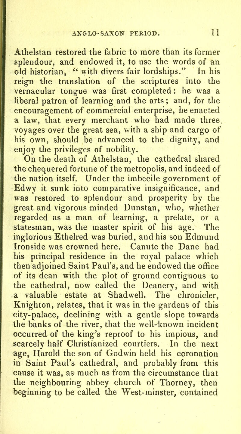 Athelstan restored the fabric to more than its former splendour, and endowed it, to use the words of an old historian, “ with divers fair lordships.” In his reign the translation of the scriptures into the vernacular tongue was first completed: he was a liberal patron of learning and the arts; and, for the encouragement of commercial enterprise, he enacted a law, that every merchant who had made three voyages over the great sea, with a ship and cargo of his own, should be advanced to the dignity, and enjoy the privileges of nobility. On the death of Athelstan, the cathedral shared the chequered fortune of the metropolis, and indeed of the nation itself. Under the imbecile government of Edwy it sunk into comparative insignificance, and was restored to splendour and prosperity by the great and vigorous minded Dunstan, who, whether regarded as a man of learning, a prelate, or a statesman, was the master spirit of his age. The inglorious Ethelred was buried, and his son Edmund Ironside was crowned here. Canute the Dane had his principal residence in the royal palace which then adjoined Saint Paul’s, and he endowed the office of its dean with the plot of ground contiguous to the cathedral, now called the Deanery, and with a valuable estate at Shadwell. The chronicler, Knighton, relates, that it was in the gardens of this city-palace, declining with a gentle slope towards the banks of the river, that the well-known incident occurred of the king’s reproof to his impious, and scarcely half Christianized courtiers. In the next age, Harold the son of Godwin held his coronation in Saint Paul’s cathedral, and probably from this cause it was, as much as from the circumstance that the neighbouring abbey church of Thorney, then beginning to be called the West-minster, contained