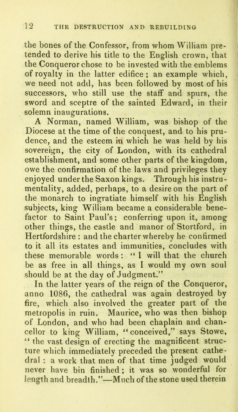 the bones of the Confessor, from whom William pre- tended to derive his title to the English crown, that the Conqueror chose to be invested with the emblems of royalty in the latter edifice; an example which, we need not add, has been followed by most of his successors, who still use the staff and spurs, the sword and sceptre of the sainted Edward, in their solemn inaugurations. A Norman, named William, was bishop of the Diocese at the time of the conquest, and to his pru- dence, and the esteem in which he was held by his sovereign, the city of London, with its cathedral establishment, and some other parts of the kingdom, owe the confirmation of the laws and privileges they enjoyed under the Saxon kings. Through his instru- mentality, added, perhaps, to a desire on the part of the monarch to ingratiate himself with his English subjects, king William became a considerable bene- factor to Saint Paul’s; conferring upon it, among other things, the castle and manor of Stortford, in Hertfordshire : and the charter whereby he confirmed to it all its estates and immunities, concludes with these memorable words : “I will that the church be as free in all things, as I would my own soul should be at the day of Judgment!” In the latter years of the reign of the Conqueror, anno 1086, the cathedral was again destroyed by fire, which also involved the greater part of the metropolis in ruin. Maurice, who was then bishop of London, and who had been chaplain and chan- cellor to king William, “conceived,” says Stowe, “ the vast design of erecting the magnificent struc- ture which immediately preceded the present cathe- dral : a work that men of that time judged would never have bin finished; it was so wonderful for length and breadth.”—Much of the stone used therein