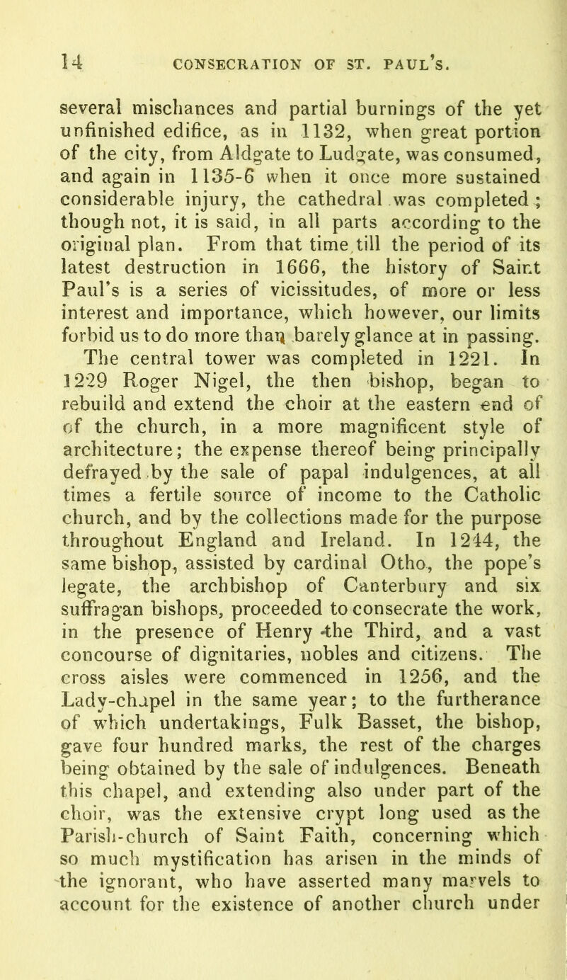 several mischances and partial burnings of the yet unfinished edifice, as in 1132, when great portion of the city, from Aldgate to Ludgate, was consumed, and again in 1135-6 when it once more sustained considerable injury, the cathedral was completed ; though not, it is said, in all parts according to the original plan. From that time till the period of its latest destruction in 1666, the history of Saint Paul’s is a series of vicissitudes, of more or less interest and importance, which however, our limits forbid us to do more than barely glance at in passing. The central tower was completed in 1221. In 1229 Roger Nigel, the then bishop, began to rebuild and extend the choir at the eastern end of of the church, in a more magnificent style of architecture; the expense thereof being principally defrayed by the sale of papal indulgences, at all times a fertile source of income to the Catholic church, and by the collections made for the purpose throughout England and Ireland. In 1244, the same bishop, assisted by cardinal Otho, the pope’s legate, the archbishop of Canterbury and six suffragan bishops, proceeded to consecrate the work, in the presence of Henry -the Third, and a vast concourse of dignitaries, nobles and citizens. The cross aisles were commenced in 1256, and the Lady-chapel in the same year; to the furtherance of which undertakings, Fulk Basset, the bishop, gave four hundred marks, the rest of the charges being obtained by the sale of indulgences. Beneath this chapel, and extending also under part of the choir, was the extensive crypt long used as the Parish-church of Saint Faith, concerning which so much mystification has arisen in the minds of the ignorant, who have asserted many marvels to account for the existence of another church under