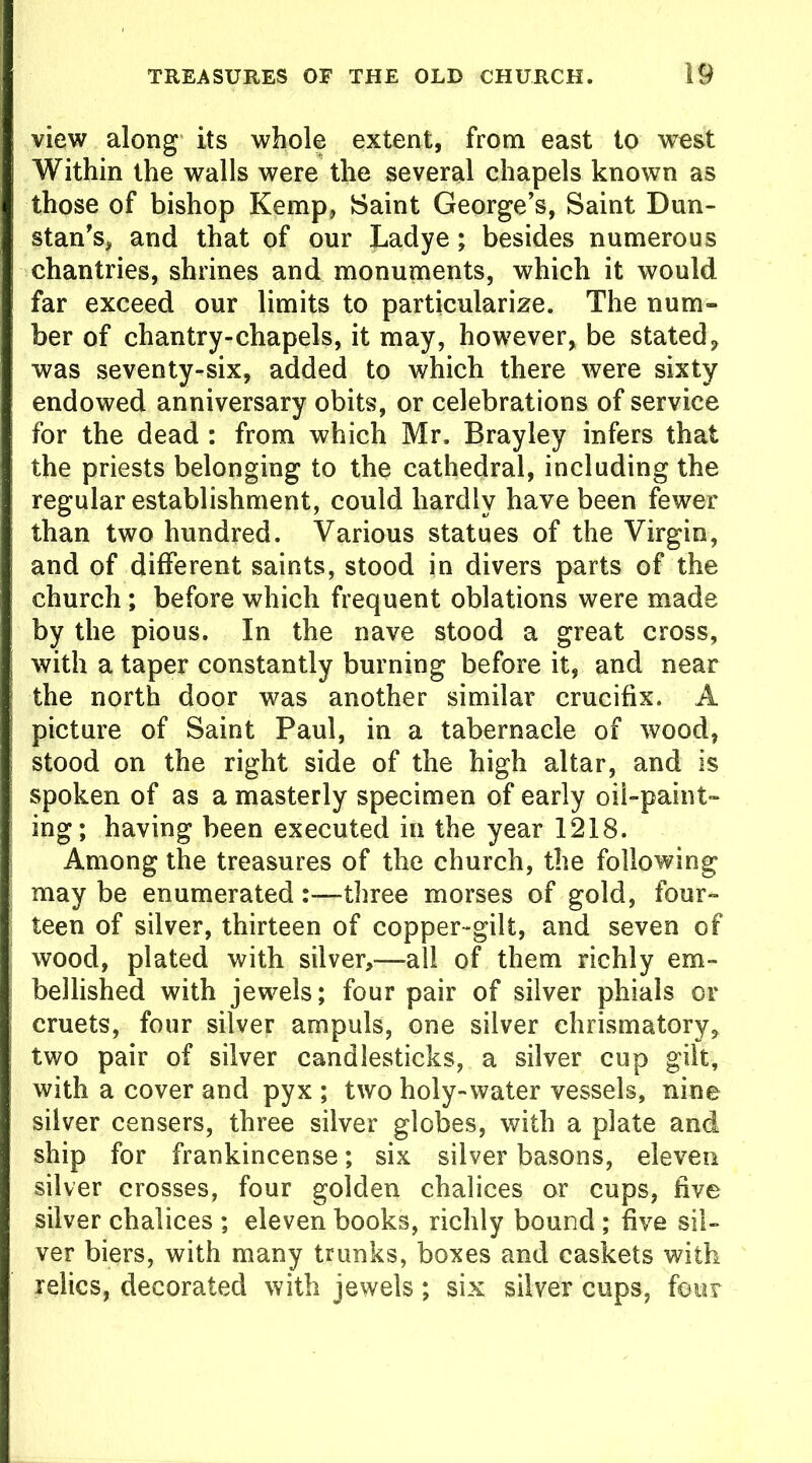 view along its whole extent, from east to west Within the walls were the several chapels known as those of bishop Kemp, Saint George’s, Saint Dun- stan’s, and that of our Ladye; besides numerous chantries, shrines and monuments, which it would far exceed our limits to particularize. The num- ber of chantry-chapels, it may, however, be stated, was seventy-six, added to which there were sixty endowed anniversary obits, or celebrations of service for the dead : from which Mr. Brayley infers that the priests belonging to the cathedral, including the regular establishment, could hardly have been fewer than two hundred. Various statues of the Virgin, and of different saints, stood in divers parts of the church ; before which frequent oblations were made by the pious. In the nave stood a great cross, with a taper constantly burning before it, and near the north door was another similar crucifix. A picture of Saint Paul, in a tabernacle of wood, stood on the right side of the high altar, and is spoken of as a masterly specimen of early oil-paint- ing; having been executed in the year 1218. Among the treasures of the church, the following may be enumerated three morses of gold, four- teen of silver, thirteen of copper-gilt, and seven of wood, plated with silver,—all of them richly em- bellished with jewels; four pair of silver phials or cruets, four silver ampuls, one silver ehrismatory, two pair of silver candlesticks, a silver cup gilt, with a cover and pyx ; two holy-water vessels, nine silver censers, three silver globes, with a plate and ship for frankincense; six silver basons, eleven silver crosses, four golden chalices or cups, five silver chalices ; eleven books, richly bound ; five sil- ver biers, with many trunks, boxes and caskets with relics, decorated with jewels; six silver cups, four