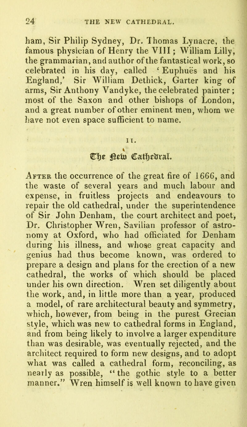 ham, Sir Philip Sydney, Dr. Thomas Lynacre, the famous physician of Henry the VIII; William Lilly, the grammarian, and author of the fantastical work, so celebrated in his day, called ‘ Euphues and his England/ Sir William Dethick, Garter king of arms, Sir Anthony Vandyke, the celebrated painter; most of the Saxon and other bishops of London, and a great number of other eminent men, whom we have not even space sufficient to name. IT. Cafytffral. After the occurrence of the great fire of 1666, and the waste of several years and much labour and expense, in fruitless projects and endeavours to repair the old cathedral, under the superintendence of Sir John Denham, the court architect and poet, Dr. Christopher Wren, Savilian professor of astro- nomy at Oxford, who had officiated for Denham during his illness, and whose great capacity and genius had thus become known, was ordered to prepare a design and plans for the erection of a new cathedral, the works of which should be placed under his own direction. Wren set diligently about the work, and, in little more than a year, produced a model, of rare architectural beauty and symmetry, which, however, from being in the purest Grecian style, which was new to cathedral forms in England, and from being likely to involve a larger expenditure than was desirable, was eventually rejected, and the architect required to form new designs, and to adopt what was called a cathedral form, reconciling, as nearly as possible, “the gothic style to a better manner/' Wren himself is well known to have given