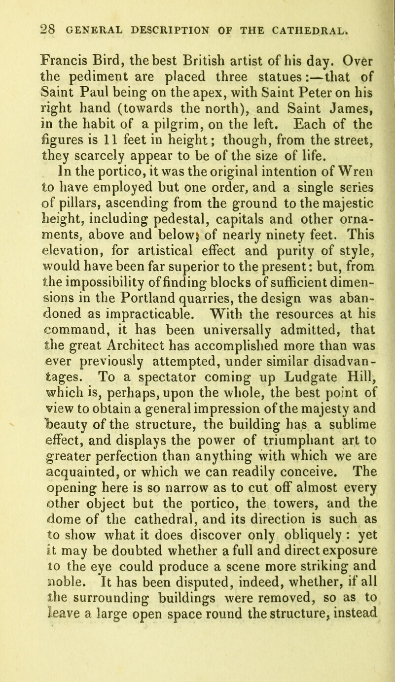 Francis Bird, the best British artist of his day. Over the pediment are placed three statues:—that of Saint Paul being on the apex, with Saint Peter on his right hand (towards the north), and Saint James, in the habit of a pilgrim, on the left. Each of the figures is 11 feet in height; though, from the street, they scarcely appear to be of the size of life. In the portico, it was the original intention of Wren to have employed but one order, and a single series of pillars, ascending from the ground to the majestic height, including pedestal, capitals and other orna- ments, above and below$ of nearly ninety feet. This elevation, for artistical effect and purity of style, would have been far superior to the present: but, from the impossibility of finding blocks of sufficient dimen- sions in the Portland quarries, the design was aban- doned as impracticable. With the resources at his command, it has been universally admitted, that the great Architect has accomplished more than was ever previously attempted, under similar disadvan- tages. To a spectator coming up Ludgate Hill, which is, perhaps, upon the whole, the best point of view to obtain a general impression of the majesty and beauty of the structure, the building has a sublime effect, and displays the power of triumphant art to greater perfection than anything with which we are acquainted, or which we can readily conceive. The opening here is so narrow as to cut off almost every other object but the portico, the towers, and the dome of the cathedral, and its direction is such as to show what it does discover only obliquely : yet It may be doubted whether a full and direct exposure to the eye could produce a scene more striking and noble. It has been disputed, indeed, whether, if all the surrounding buildings were removed, so as to leave a large open space round the structure, instead