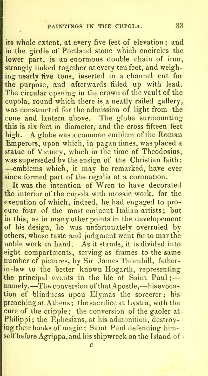 its whole extent, at every five feet of elevation; and in the girdle of Portland stone which encircles the lower part, is an enormous double chain of iron, strongly linked together at every ten feet, and weigh- ing nearly five tons, inserted in a channel cut for the purpose, and afterwards filled up with lead. The circular opening in the crown of the vault of the cupola, round which there is a neatly railed gallery, was constructed for the admission of light from the cone and lantern above. The globe surmounting this is six feet in diameter, and the cross fifteen feet high. A globe was a common emblem of the Roman Emperors, upon which, in pagan times, was placed a statue of Victory, which in the time of Theodosius, was superseded by the ensign of the Christian faith; —emblems which, it may be remarked, have ever since formed part of the regalia at a coronation. It was the intention of Wren to have decorated the interior of the cupola with mosaic work, for the execution of which, indeed, he had engaged to pro- cure four of the most eminent Italian artists; but in this, as in many other points in the developement of his design, he was unfortunately overruled by others, whose taste and judgment went far to mar the noble work in hand. As it stands, it is divided into eight compartments, serving as frames to the same number of pictures, by Sir James Thornhill, father- in-law to the better known Hogarth, representing the principal events in the life of Saint Paul;— namely,—The conversion of that Apostle,—his evoca- tion of blindness upon Elymas the sorcerer; his preaching at Athens; the sacrifice at Lystra, with the cure of the cripple; the conversion of the gaoler at Philippi; the Ephesians, at his admonition, destroy- ing their books of magic; Saint Paul defending him- self before Agrippa,and his shipwreck on the Island of ■ c