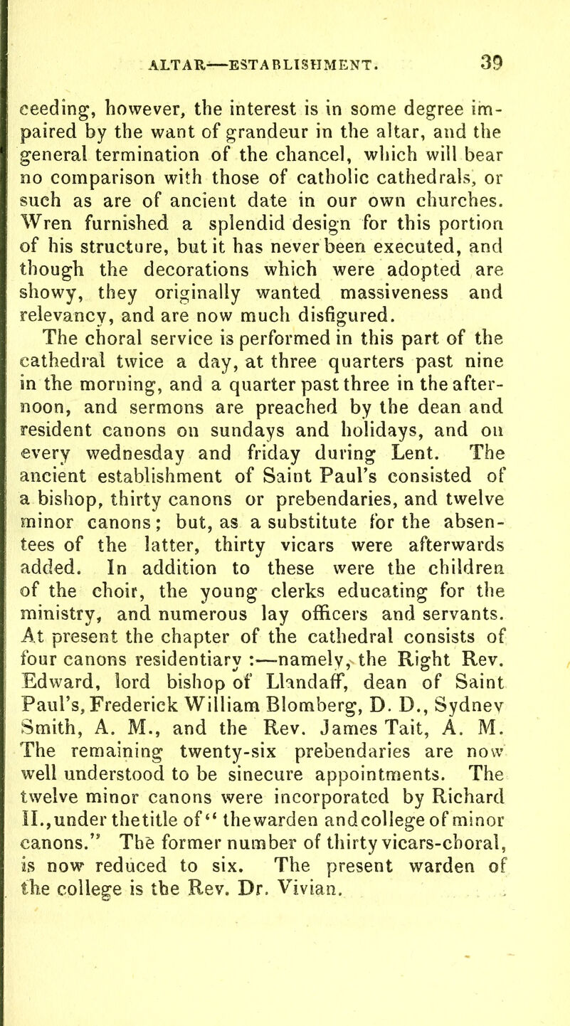 eeeding, however, the interest is in some degree im- paired by the want of grandeur in the altar, and the general termination of the chancel, which will bear no comparison with those of catholic cathedrals, or such as are of ancient date in our own churches. Wren furnished a splendid design for this portion of his structure, but it has never been executed, and though the decorations which were adopted are showy, they originally wanted massiveness and relevancy, and are now much disfigured. The choral service is performed in this part of the cathedral twice a day, at three quarters past nine in the morning, and a quarter past three in the after- noon, and sermons are preached by the dean and resident canons on Sundays and holidays, and on every Wednesday and friday during Lent. The ancient establishment of Saint Paul’s consisted of a bishop, thirty canons or prebendaries, and twelve minor canons; but, as a substitute for the absen- tees of the latter, thirty vicars were afterwards added. In addition to these were the children of the choir, the young clerks educating for the ministry, and numerous lay officers and servants. At present the chapter of the cathedral consists of four canons residentiary :—-namely,' the Right Rev. Edward, lord bishop of LlandafF, dean of Saint Paul’s, Frederick William Blomberg, D. D., Sydney Smith, A. M., and the Rev. James Tait, A. M. The remaining twenty-six prebendaries are now well understood to be sinecure appointments. The twelve minor canons were incorporated by Richard II.,under the title of “ thewarden andcollege of minor canons.” The former number of thirty vicars-choral, is now reduced to six. The present warden of the college is the Rev. Dr. Vivian.